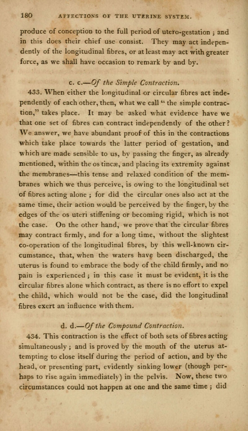 produce of conception to the full period of utero-gestation ; and in this does their chief use consist. They may act indepen- dently of the longitudinal fibres, or at least may act with greater force, as we shall have occasion to remark by and by. c. c.—Of the Simple Contraction. 433. When either the longitudinal or circular fibres act inde- pendently of each other, then, what we call *' the simple contrac- tion, takes place. It may be asked ^vhat evidence have we that one set of fibres can contract independently of the other ? We answer, we have abundant proof of this in the contractions which take place towards the latter period of gestation, and which are made sensible to us, by passing the finger, as already mentioned, within the os tincae, and placing its extremity against the membranes—this tense and relaxed condition of the mem- branes which we thus perceive, is owing to the longitudinal set of fibres acting alone ; for did the circular ones also act at the same time, their action would be perceived by the finger, by the edges of the os uteri stiffening or becoming rigid, which is not the case. On the other hand, we prove that the circular fibres may contract firmly, and for a long time, without the slightest co-operation of the longitudinal fibres, by this well-known cir- cumstance, that, when the waters have been discharged, the uterus is found to embrace the body of the child firmly, and no pain is experienced ; in this case it must be evident, it is the circular fibres alone which contract, as there is no effort to expel the child, which would not be the case, did the longitudinal fibres exert an influence with them. d. d.—Of the Compound Contraction. 434. This contraction is the effect of both sets of fibres acting simultaneously ; and is proved by the mouth of the uterus at- tempting to close itself during the period of action, and by the head, or presenting part, evidently sinking lower (though per- haps to rise again immediately) in the pelvis. Now, these two circumstances could not happen at one and the same time ; did