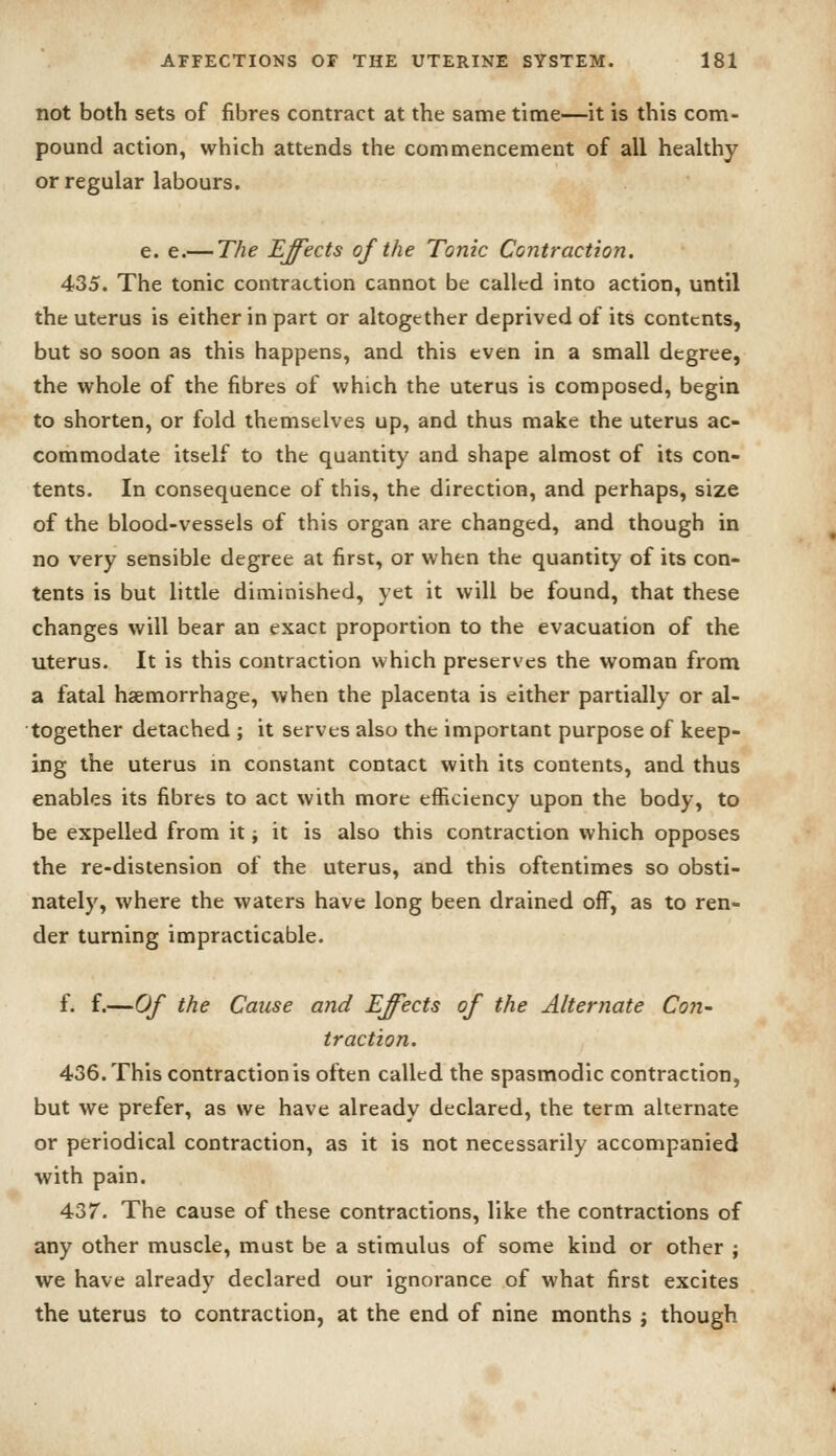 not both sets of fibres contract at the same time—it is this com- pound action, which attends the commencement of all healthy or regular labours. e. e.— The Effects of the Tonic Contraction. 435. The tonic contraction cannot be called into action, until the uterus is either in part or altogether deprived of its contents, but so soon as this happens, and this even in a small degree, the whole of the fibres of which the uterus is composed, begin to shorten, or fold themselves up, and thus make the uterus ac- commodate itself to the quantity and shape almost of its con- tents. In consequence of this, the direction, and perhaps, size of the blood-vessels of this organ are changed, and though in no very sensible degree at first, or when the quantity of its con- tents is but little diminished, yet it will be found, that these changes will bear an exact proportion to the evacuation of the uterus. It is this contraction which preserves the woman from a fatal haemorrhage, when the placenta is either partially or al- together detached ; it serves also the important purpose of keep- ing the uterus m constant contact with its contents, and thus enables its fibres to act with more efficiency upon the body, to be expelled from it ^ it is also this contraction which opposes the re-distension of the uterus, and this oftentimes so obsti- nately, where the waters have long been drained off, as to ren- der turning impracticable. f. f.—Of the Cause and Effects of the Alternate Con- traction. 436. This contraction is often called the spasmodic contraction, but we prefer, as we have already declared, the term alternate or periodical contraction, as it is not necessarily accompanied with pain. 437. The cause of these contractions, like the contractions of any other muscle, must be a stimulus of some kind or other ; we have already declared our ignorance of what first excites the uterus to contraction, at the end of nine months j though