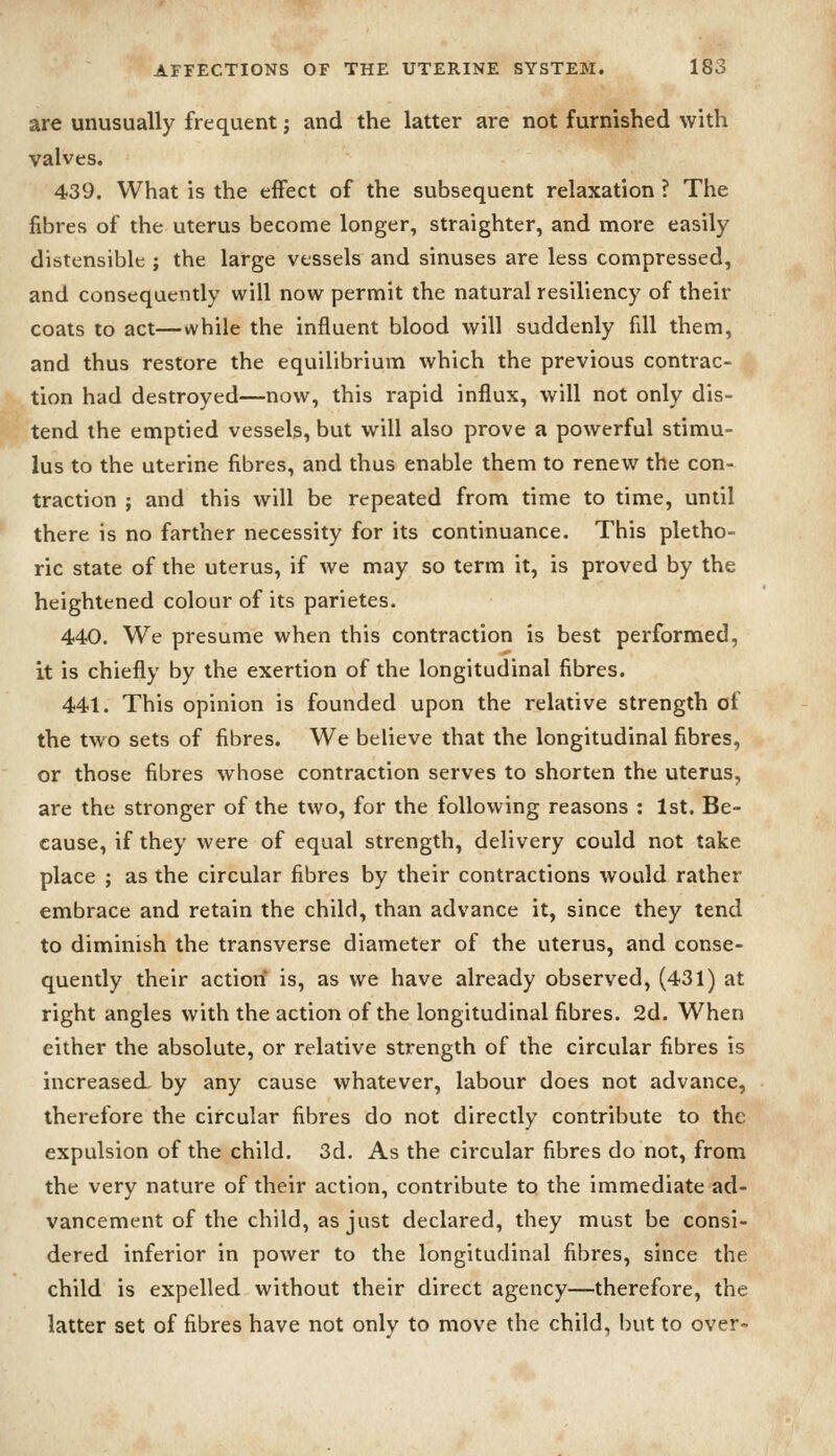 are unusually frequent; and the latter are not furnished with valves. 439. What is the effect of the subsequent relaxation ? The fibres of the uterus become longer, straighter, and more easily distensible ; the large vessels and sinuses are less compressed, and consequently will now permit the natural resiliency of their coats to act—while the influent blood will suddenly fill them, and thus restore the equilibrium which the previous contrac- tion had destroyed—now, this rapid influx, will not only dis- tend the emptied vessels, but will also prove a powerful stimu- lus to the uterine fibres, and thus enable them to renew the con- traction ; and this will be repeated from time to time, until there is no farther necessity for its continuance. This pletho- ric state of the uterus, if we may so term it, is proved by the heightened colour of its parietes. 440. We presume when this contraction is best performed, it is chiefly by the exertion of the longitudinal fibres. 441. This opinion is founded upon the relative strength of the two sets of fibres. We believe that the longitudinal fibres, or those fibres whose contraction serves to shorten the uterus, are the stronger of the two, for the following reasons : 1st. Be- cause, if they were of equal strength, delivery could not take place ; as the circular fibres by their contractions would rather embrace and retain the child, than advance it, since they tend to diminish the transverse diameter of the uterus, and conse- quently their action is, as we have already observed, (431) at right angles with the action of the longitudinal fibres. 2d. When either the absolute, or relative strength of the circular fibres is increased- by any cause whatever, labour does not advance, therefore the circular fibres do not directly contribute to the expulsion of the child. 3d. As the ciixular fibres do not, from the very nature of their action, contribute to the immediate ad- vancement of the child, as just declared, they must be consi- dered inferior in power to the longitudinal fibres, since the child is expelled without their direct agency—therefore, the latter set of fibres have not only to move the child, but to over-