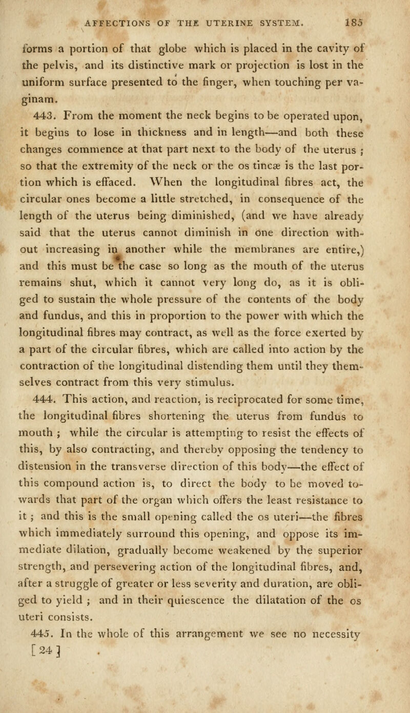 forms a portion of that globe which is placed in the cavity of the pelvis, and its distinctive mark or projection is lost in the uniform surface presented to the finger, when touching per va- ginam. 443. From the moment the neck begins to be operated upon, it begins to lose in thickness and in length—and both these changes commence at that part next to the body of the uterus ; so that the extremity of the neck or the os tincse is the last por- tion which is effaced. When the longitudinal fibres act, the circular ones become a little stretched, in consequence of the length of the uterus being diminished, (and we have already said that the uterus cannot diminish in one direction with- out increasing in another while the membranes are entire,) and this must be the case so long as the mouth of the uterus remains shut, which it cannot very long do, as it is obli- ged to sustain the whole pressure of the contents of the body and fundus, and this in proportion to the power with which the longitudinal fibres may contract, as well as the force exerted by a part of the circular fibres, which are called into action by the contraction of the longitudinal distending them until they them- selves contract from this very stimulus. 444. This action, and reaction, is reciprocated for some time, the longitudinal fibres shortening the uterus from fundus to mouth ; while the circular is attempting to resist the effects of this, by also contracting, and therebv opposing the tendency to distension in the transverse direction of this bodv—the effect of this compound action is, to direct the body to be moved to- wards that part of the organ which offers the least resistance to it ; and this is the small opening called the os uteri—the fibres which immediately surround this opening, and oppose its im- mediate dilation, gradually become weakened by the superior strength, and persevering action of the longitudinal fibres, and, after a struggle of greater or less severity and duration, are obli- ged to yield ; and in their quiescence the dilatation of the os uteri consists. 445. In the whole of this arrangement we see no necessity [24]