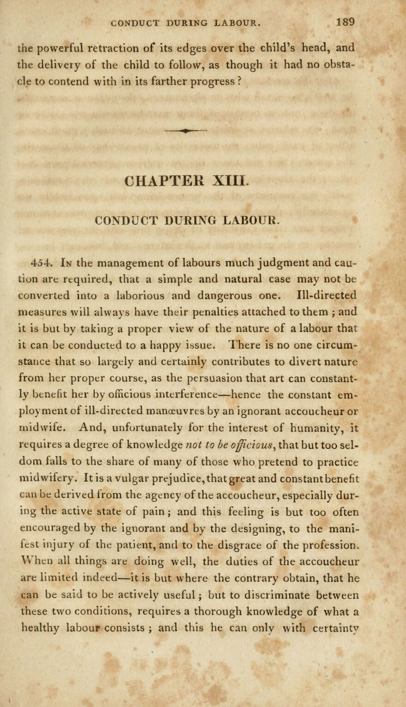 the powerful retraction of its edges over the child's head, and the delivery of the child to follow, as though it had no obsta- cle to contend with in its farther progress ? CHAPTER XIII. CONDUCT DURING LABOUR. 454. In the management of labours much judgment and cau- tion are required, that a simple and natural case may not be converted into a laborious and dangerous one. Ill-directed measures will always have their penalties attached to them ; and it is but by taking a proper view of the nature of a labour that it can be conducted to a happy issue. There is no one circum- stance that so largely and certainly contributes to divert nature from her proper course, as the persuasion that art can constant- ly benefit her by officious interference—hence the constant em- ployment of ill-directed manoeuvres by an ignorant accoucheur or midwife. And, unfortunately for the interest of humanity, it requires a degree of knowledge not to be officious^ that but too sel- dom falls to the share of many of those who pretend to practice midwifery. It is a vulgar prejudice, that great and constantbenefit can be derived from the agency of the accoucheur, especially dur- ing the active state of pain ; and this feeling is but too often encouraged by the ignorant and by the designing, to the mani- fest injury of the patient, and to the disgrace of the profession. When all things are doing well, the duties of the accoucheur are limited indeed—it is but where the contrary obtain, that he can be said to be actively useful; but to discriminate between these two conditions, requires a thorough knowledge of what a healthy labour consists ; and this he can only with certainty