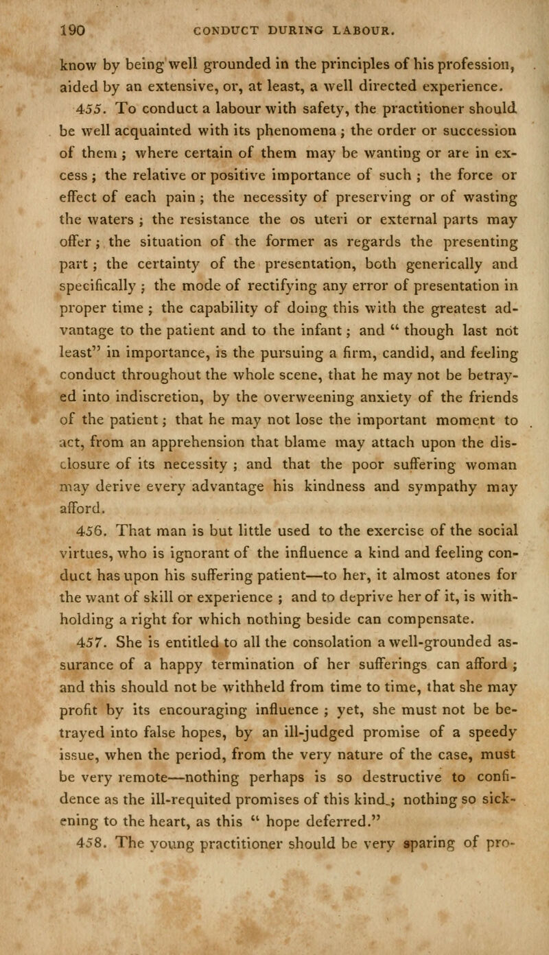 know by being well grounded in the principles of his profession, aided by an extensive, or, at least, a well directed experience. 455. To conduct a labour with safety, the practitioner should be well acquainted with its phenomena; the order or succession of them ; where certain of them may be wanting or are in ex- cess ; the relative or positive importance of such ; the force or effect of each pain ; the necessity of preserving or of wasting the waters ; the resistance the os uteri or external parts may offer; the situation of the former as regards the presenting part; the certainty of the presentation, both generically and specifically j the mode of rectifying any error of presentation in proper time ; the capability of doing this with the greatest ad- vantage to the patient and to the infant; and  though last not least in importance, is the pursuing a firm, candid, and feeling conduct throughout the whole scene, that he may not be betray- ed into indiscretion, by the overweening anxiety of the friends of the patient; that he may not lose the important moment to act, from an apprehension that blame may attach upon the dis- closure of its necessity ; and that the poor suffering woman may derive every advantage his kindness and sympathy may afford. 456. That man is but little used to the exercise of the social virtues, who is ignorant of the influence a kind and feeling con- duct has upon his suffering patient—to her, it almost atones for the want of skill or experience ; and to deprive her of it, is with- holding a right for which nothing beside can compensate. 457. She is entitled to all the consolation a well-grounded as- surance of a happy termination of her sufferings can afford ; and this should not be withheld from time to time, that she may profit by its encouraging influence ; yet, she must not be be- trayed into false hopes, by an ill-judged promise of a speedy issue, when the period, from the very nature of the case, must be very remote—nothing perhaps is so destructive to confi- dence as the ill-requited promises of this kind,; nothing so sick- ening to the heart, as this  hope deferred. 458. The young practitioner should be very sparing of pro-