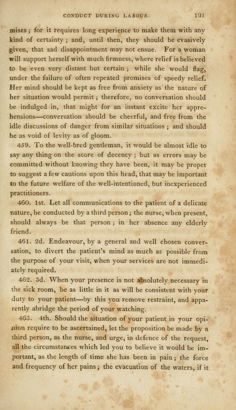 mises; for it requires long experience to make them with any- kind of certainty ; and, until then, they should be evasively given, that sad disappointment may not ensue. For a woman will support herself with much firmness, where relief is believed to be even very distant but certain ; while she would flag, under the failure of often repeated promises of speedy relief. Her mind should be kept as free from anxiety as the nature of her situation would permit; therefore, no conversation should be indulged in, that might for an instant excite her appre- hensions—conversation should be cheerful, and free from the idle discussions of danger from similar situations ; and should be as void of levity as of gloom. 459. To the well-bred gentleman, it would be almost idle to say any thing on the score of decency ; but as errors may be committed without knowing they have been, it may be proper to suggest a few cautions upon this head, that may be important to the future welfare of the well-intentioned, but inexperienced practitioners. 460. 1st. Let all communications to the patient of a delicate nature, be conducted by a third person; the nurse, when present, should always be that person ; in her absence any elderly friend. 461. 2d. Endeavour, by a general and well chosen conver- sation, to divert the patient's mind as much as possible from the purpose of your visit, when your services are not immedi- ately required. 462. 3d. When your presence is not absolutely necessary in the sick room, be as little in it as will be consistent with your duty to your patient—by this you remove restraint, and appa- rently abridge the period of your watching. 463. 4th. Should the situation of your patient in your opi- nion require to be ascertained, let the proposition be made by a third person, as the nurse, and urge, in defence of the request, all the circumstances which led you to believe it would be im- portant, as the length of time she has been in pain ; the force and frequency of her pains ; the evacuation of the waters, if it