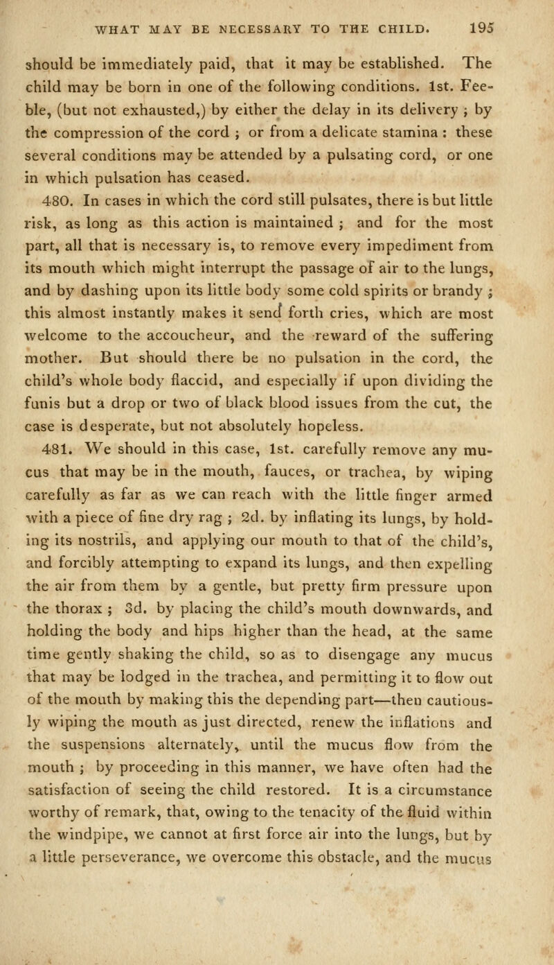 should be immediately paid, that it may be established. The child may be born in one of the following conditions. 1st. Fee- ble, (but not exhausted,) by either the delay in its delivery ; by the compression of the cord ; or from a delicate stamina : these several conditions may be attended by a pulsating cord, or one in which pulsation has ceased. 480. In cases in which the cord still pulsates, there is but little risk, as long as this action is maintained ; and for the most part, all that is necessary is, to remove every impediment from its mouth which might interrupt the passage of air to the lungs, and by dashing upon its little body some cold spirits or brandy ; this almost instantly makes it send forth cries, which are most welcome to the accoucheur, and the reward of the suffering mother. But should there be no pulsation in the cord, the child's whole body flaccid, and especially if upon dividing the funis but a drop or two of black blood issues from the cut, the case is desperate, but not absolutely hopeless. 481. We should in this case, 1st. carefully remove any mu- cus that may be in the mouth, fauces, or trachea, by wiping carefully as far as we can reach with the little finger armed with a piece of fine dry rag ; 2d. by inflating its lungs, by hold- ing its nostrils, and applying our mouth to that of the child's, and forcibly attempting to expand its lungs, and then expelling the air from them by a gentle, but pretty firm pressure upon the thorax ; 3d. by placing the child's mouth downwards, and holding the body and hips higher than the head, at the same time gently shaking the child, so as to disengage any mucus that may be lodged in the trachea, and permitting it to flow out of the mouth by making this the depending part—then cautious- ly wiping the mouth as just directed, renew the inflations and the suspensions alternately, until the mucus flow from the mouth ; by proceeding in this manner, we have often had the satisfaction of seeing the child restored. It is a circumstance worthy of remark, that, owing to the tenacity of the fluid within the windpipe, we cannot at first force air into the lungs, but by a little perseverance, we overcome this obstacle, and the mucus