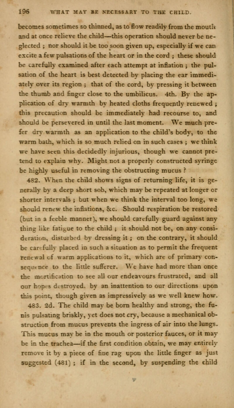 becomes sometimes so thinned, as to flow readily from the mouth and at once relieve the child—this operation should never be ne- glected ; nor should it be too soon given up, especially if we can excite a few pulsations of the heart or in the cord ; these should be carefully examined after each attempt at inflation ; the pul- sation of the heart is best detected by placing the ear immedi- ately over its region ; that of the cord, by pressing it between the thumb and finger close to the umbilicus. 4th, By the ap- plication of dry warmth by heated cloths frequently renewed ; this precaution should be immediately had recourse to, and should be persevered in until the last moment. We much pre- fer dn.- warmth as an application to the child's body, to the warm bath, which is so much relied on in such cases ; we think we have seen this decidedly injurious, though we cannot pre- tend to explain why. Might not a properly constructed syringe be highly useful in removing the obstructing mucus ? 482. When the child shows signs of returning life, it is ge- nerally by a deep short sob, which may be repeated at longer or shorter intervals ; but when we think the internal too long, we should renew the inflations, &c. Should respiration be restored (but in a feeble manner), we should carefully guard against any tiling like fatigue to the child ; it should not be, on any consi- dcratic*n, disturbed by dressing it ; on the contrar)-, it should be car-fuUv placed in such a situation as to permit the frequent renewal of warm applications to it, which are of primary con- sequence to the little sufferer, ^^e have had more than once the mortification to see all our endeavours frustrated, and all our hopes destroyed, by an inattention to our directions upon this point, though given as impressively as we well knew how. 483. 2d. The child may be bom healthy and strong, the fu- nis pulsatmg briskly, yet does not cry, because a mechanical ob- struction from mucus prevents the ingress of air into the lungs. This mucus may be in the mouth or posterior fauces, or it may be in the trachea—^if the first condition obtain, we may entirely remove it by a piece of fine rag upon the little finger as just suggested (481) ; if in the second, by suspending the child