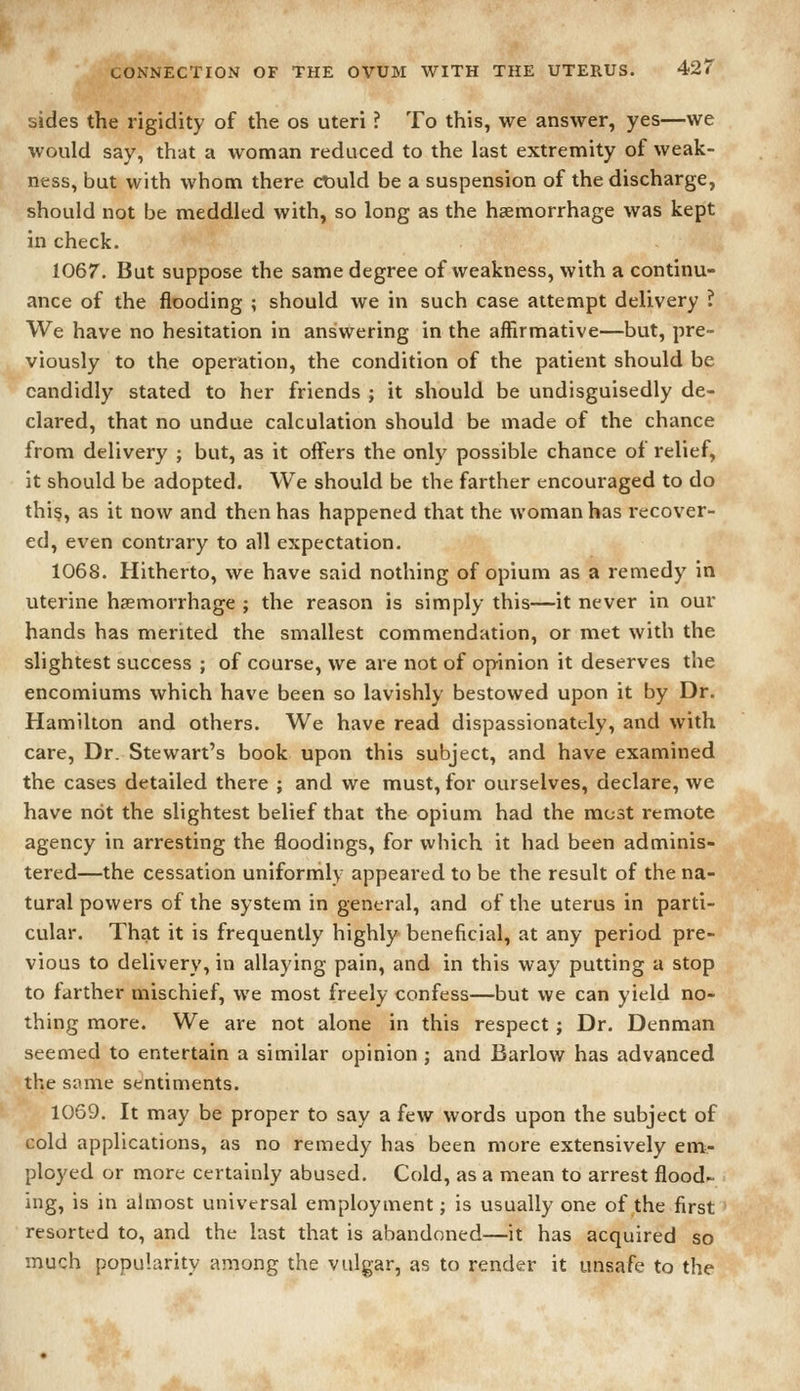 sides the rigidity of the os uteri ? To this, we answer, yes—we would say, that a woman reduced to the last extremity of weak- ness, but with whom there ctiuld be a suspension of the discharge, should not be meddled with, so long as the haemorrhage was kept in check. 1067. But suppose the same degree of weakness, with a continu- ance of the flooding ; should we in such case attempt delivery ? We have no hesitation in answering in the affirmative—but, pre- viously to the operation, the condition of the patient should be candidly stated to her friends ; it should be undisguisedly de- clared, that no undue calculation should be made of the chance from delivery ; but, as it offers the only possible chance of relief, it should be adopted. We should be the farther encouraged to do thi§, as it now and then has happened that the woman has recover- ed, even contrary to all expectation. 1068. Hitherto, we have said nothing of opium as a remedy in uterine haemorrhage ; the reason is simply this—it never in our hands has merited the smallest commendation, or met with the slightest success ; of course, we are not of opinion it deserves the encomiums which have been so lavishly bestowed upon it by Dr. Hamilton and others. We have read dispassionately, and with care, Dr. Stewart's book upon this subject, and have examined the cases detailed there ; and we must, for ourselves, declare, we have not the slightest belief that the opium had the most remote agency in arresting the floodings, for which it had been adminis- tered—the cessation uniformly appeared to be the result of the na- tural powers of the system in general, and of the uterus in parti- cular. That it is frequently highly beneficial, at any period pre- vious to delivery, in allaying pain, and in this way putting a stop to farther mischief, we most freely confess—but we can yield no- thing more. We are not alone in this respect; Dr. Denman seemed to entertain a similar opinion ; and Barlow has advanced the same sentiments. 1069. It may be proper to say a few words upon the subject of cold applications, as no remedy has been more extensively em- ployed or more certainly abused. Cold, as a mean to arrest flood- ing, is in almost universal employment; is usually one of the first resorted to, and the last that is abandoned—it has acquired so much popularity among the vulgar, as to render it unsafe to the