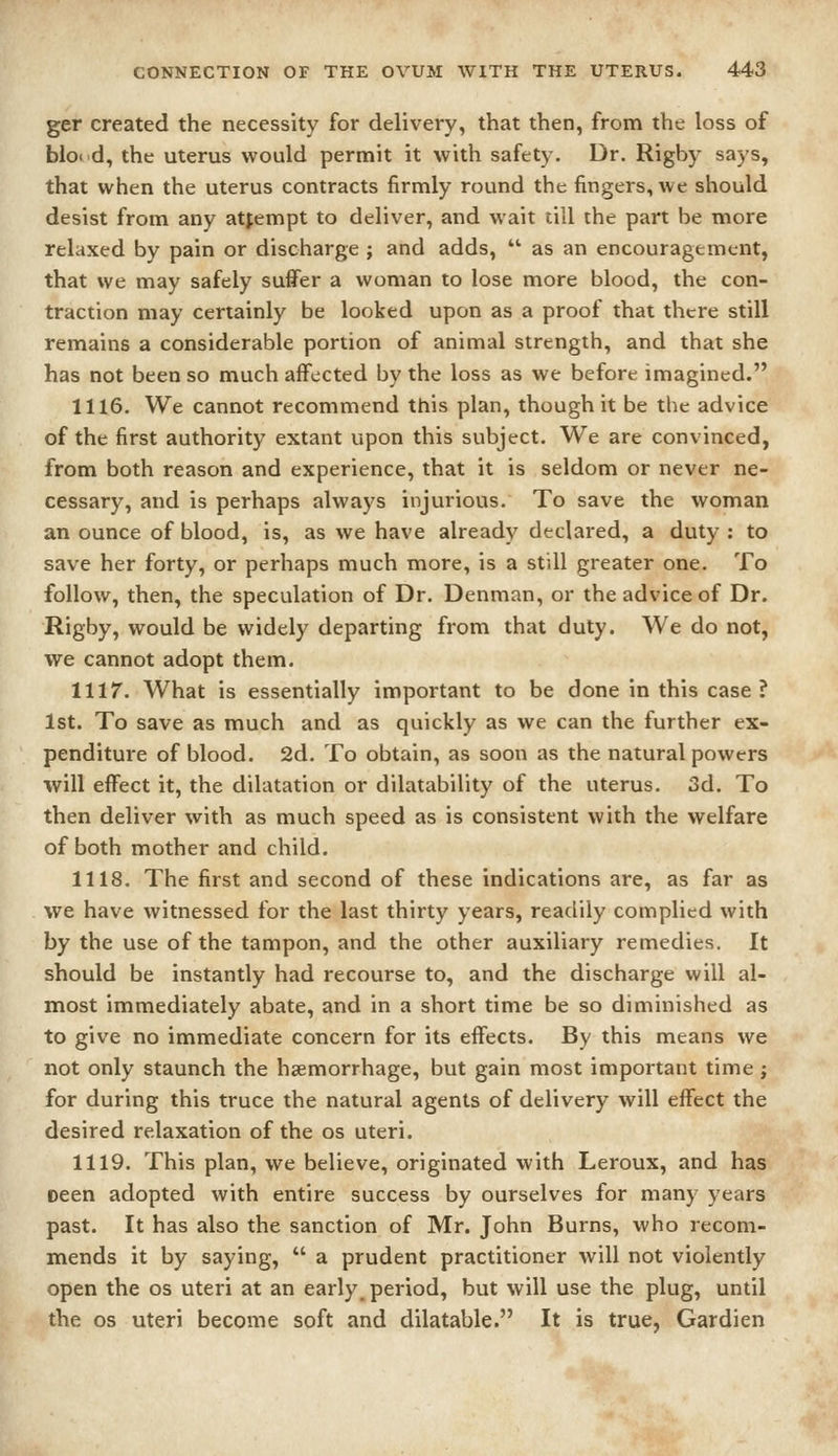 ger created the necessity for delivery, that then, from the loss of bloi d, the uterus would permit it with safety. Dr. Rigby says, that when the uterus contracts firmly round the fingers, we should desist from any attempt to deliver, and wait till the part be more relaxed by pain or discharge ; and adds,  as an encouragement, that we may safely suffer a woman to lose more blood, the con- traction may certainly be looked upon as a proof that there still remains a considerable portion of animal strength, and that she has not been so much affected by the loss as we before imagined. 1116. We cannot recommend this plan, though it be the advice of the first authority extant upon this subject. We are convinced, from both reason and experience, that it is seldom or never ne- cessary, and is perhaps always injurious. To save the woman an ounce of blood, is, as we have already declared, a duty : to save her forty, or perhaps much more, is a still greater one. To follow, then, the speculation of Dr. Denman, or the advice of Dr. Rigby, would be widely departing from that duty. We do not, we cannot adopt them. 1117. What is essentially important to be done in this case? 1st. To save as much and as quickly as we can the further ex- penditure of blood. 2d. To obtain, as soon as the natural powers will effect it, the dilatation or dilatability of the uterus. 3d. To then deliver with as much speed as is consistent with the welfare of both mother and child. 1118. The first and second of these indications are, as far as we have witnessed for the last thirty years, readily complied with by the use of the tampon, and the other auxiliary remedies. It should be instantly had recourse to, and the discharge will al- most immediately abate, and in a short time be so diminished as to give no immediate concern for its effects. By this means we not only staunch the haemorrhage, but gain most important time j for during this truce the natural agents of delivery will effect the desired relaxation of the os uteri. 1119. This plan, we believe, originated with Leroux, and has oeen adopted with entire success by ourselves for many years past. It has also the sanction of Mr. John Burns, who recom- mends it by saying,  a prudent practitioner will not violently open the os uteri at an early_ period, but will use the plug, until the OS uteri become soft and dilatable. It is true, Gardien