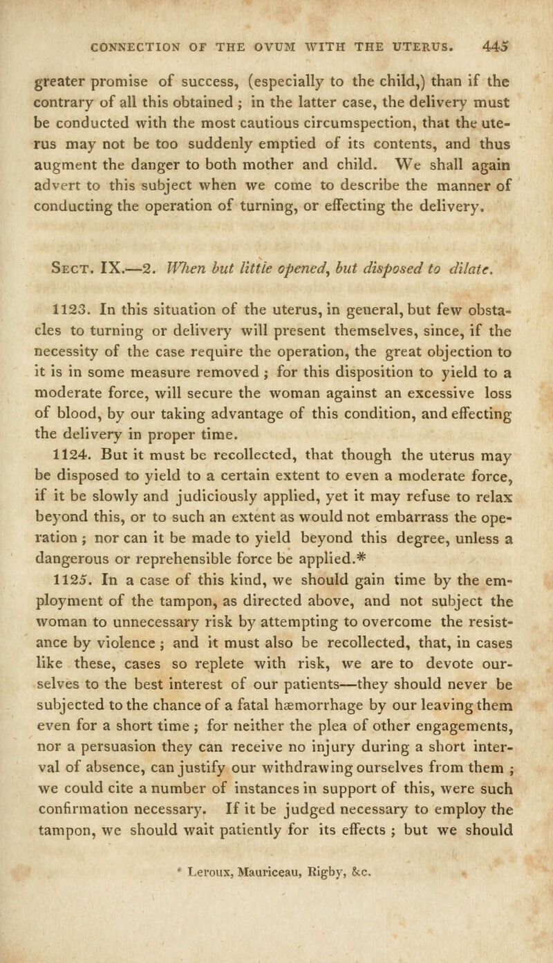 greater promise of success, (especially to the child,) than if the contrary of all this obtained ; in the latter case, the delivery must be conducted with the most cautious circumspection, that the ute- rus may not be too suddenly emptied of its contents, and thus augment the danger to both mother and child. We shall again advert to this subject when we come to describe the manner of conducting the operation of turning, or effecting the delivery. Sect. IX.—2. When but little opened^ but disposed to dilate. 1123. In this situation of the uterus, in general, but few obsta- cles to turning or delivery will present themselves, since, if the necessity of the case require the operation, the great objection to it is in some measure removed; for this disposition to yield to a moderate force, will secure the woman against an excessive loss of blood, by our taking advantage of this condition, and effecting the delivery in proper time. 1124. But it must be recollected, that though the uterus may be disposed to yield to a certain extent to even a moderate force, if it be slowly and judiciously applied, yet it may refuse to relax beyond this, or to such an extent as would not embarrass the ope- ration ; nor can it be made to yield beyond this degree, unless a dangerous or reprehensible force be applied.* 1125. In a case of this kind, we should gain time by the em- ployment of the tampon, as directed above, and not subject the woman to unnecessary risk by attempting to overcome the resist- ance by violence ; and it must also be recollected, that, in cases like these, cases so replete with risk, we are to devote our- selves to the best interest of our patients—they should never be subjected to the chance of a fatal haemorrhage by our leaving them even for a short time ; for neither the plea of other engagements, nor a persuasion they can receive no injury during a short inter- val of absence, can justify our withdrawing ourselves from them ; we could cite a number of instances in support of this, were such confirmation necessary. If it be judged necessary to employ the tampon, we should wait patiently for its effects ; but we should * Leroux, Mauriceau, Rigby, &c.