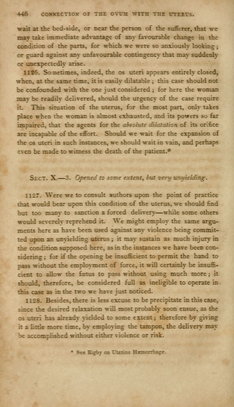 wait at the bed-side, or near the person of the suflFcrer, that \re TBMf take immediate advantage of any favourable change in the ooodidon of tbe parts, far which we were so anxiously looking ; or guard aguDSt any unfavouraUe contingency that may suddenly or uDcxpecteAy aiise. 1126. Sonetimcs, indeed, die os uteri appears entirely dosed, when, at the same time, it is easily dilatable; this case should not be copfewnded with the one just considered ; for here the woman may be readily delivered, should the urgency of the case require it. Hiis sitoatioB of the uterus, for the most part, only takes place when the woaian is almost exhausted, and its powers so far impaired, that the agents for the absziute diiataihn of its orifice are incapable of the effort. Should we wait for the expansion of the OS uteri in such instances, we should wait in vain, and perhaps even be made to witness the death of the patient.* Sect. X.—3. Opened to some extent, but very untfielAng. 1\'27. Were we to coiKult authors upon the point of practice that would bear upon this condition of the uterus, we should find bat too mai^ to sanction a forced delivery—while some others severelv reprehend it. We might employ the same argu- here as have been used against any violence being commit- ted upon an unvielding uterus ; it may sustain as much injury in the oonditioo supposed here, as in the instances we have been con- sideiing; iot if the opening be insufficient to permit the hand to pass without the emjdoyment of force, it will certainly be insuffi- cient to aDow the foetas to pass without using much more; it shookl, dterrfore, be considered full as ineligible to operate in dns case as in the two we Imve just nodced. 1128. Besides, ^ere is less excuse to be precipitate in this case, since the desired relaxatkm will most probably soon ensue, as the OS uteri has ^ready yielded to some extent; therefore by giving it a little more time, fay employing tiie tampon, die delivery may be accom{£died without either violence or risk.