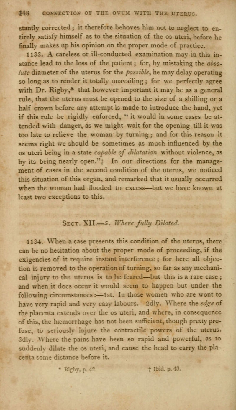 standy corrected ; it therefore behoves him not to neglect to en- tirely satisfy himself as to the situation of the os uteri, before he finally makes up his opinion on the proper mode of practice. 1153. A careless or ill-conducted examination may in this in- stance lead to the loss of the patient; for, by mistaking the abso- lute diameter of the uterus for the possible^ he may delay operating so long as to render it totally unavailing ; for we perfectly agree v?ith Dr. Rigby,* that however important it may be as a general rule, that the uterus must be opened to the size of a shilling or a half crown before any attempt is made to introduce the hand, yet if this rule be rigidly enforced,  it would in some cases be at- tended with danger, as we might wait for the opening till it was too late to relieve the woman by turning ; and for this reason it seems right we should be sometimes as much influenced by the OS uteri being in a state capable of dilatation without violence, as bv its being nearly open.f In our directions for the manage- ment of cases in the second condition of the uterus, we noticed this situation of this organ, and remarked that it usually occurred when the woman had flooded to excess—but we have known at least two exceptions to this. Sect. XII.—5. Where fully Dilated. 1134. ^^'hen a case presents this condition of the uterus, there can be no hesitation about the proper mode of proceeding, if the exigencies of it require instant interference ; for here all objec- tion is removed to the operation of turning, so far as any mechani- cal injur\- to the uterus is to be feared—but this is a rare case ; and when it does occur it would seem to happen but under the following circumstances:—1st. In those women who are wont to have verv rapid and veni* easy labours. 2dly. Where the edge oi the placenta extends over the os uteri, and where, iu consequence of this, the haemorrhage has not been sufficient, though pretty pro- fuse, to seriously injure the contractile powers of the uterus, odlv. Where the pains have been so rapid and powerful, as to suddenlv dilate the os uteri, and cause the head to carry the pla- centa some distance before it. • Rjgbv, p. 4C t IJ'»i^- P- ^-