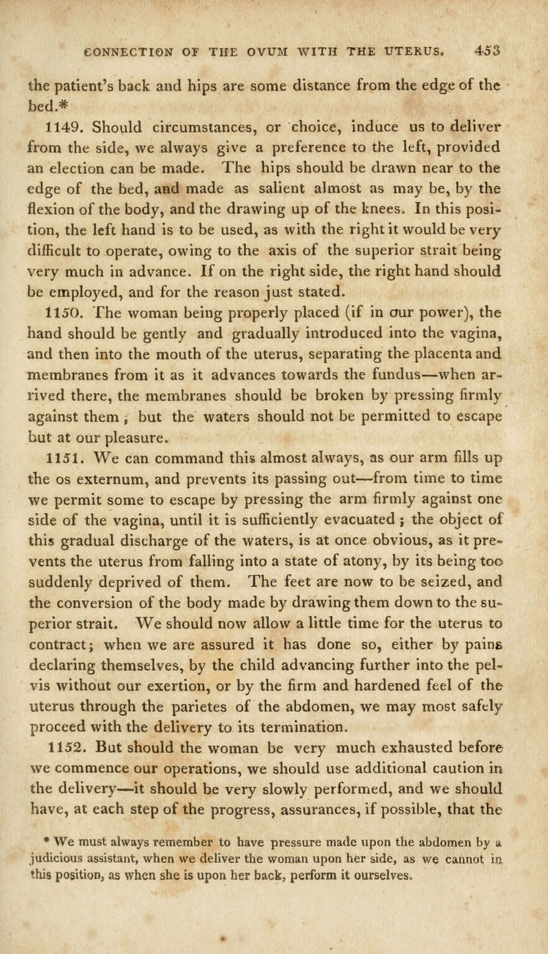 the patient's back and hips are some distance from the edge of the bed.* 1149. Should circumstances, or choice, induce us to deliver from the side, we always give a preference to the left, provided an election can be made. The hips should be drawn near to the edge of the bed, and made as salient almost as may be, by the flexion of the body, and the drawing up of the knees. In this posi- tion, the left hand is to be used, as with the right it would be very- difficult to operate, owing to the axis of the superior strait being very much in advance. If on the right side, the right hand should be employed, and for the reason just stated. 1150. The woman being properly placed (if in our power), the hand should be gently and gradually introduced into the vagina, and then into the mouth of the uterus, separating the placenta and membranes from it as it advances towards the fundus—when ar- rived there, the membranes should be broken by pressing firmly against them ^ but the waters should not be permitted to escape but at our pleasure. 1151. We can command this almost always, as our arm fills up the OS externum, and prevents its passing out—from time to time we permit some to escape by pressing the arm firmly against one side of the vagina, until it is sufficiently evacuated; the object of this gradual discharge of the waters, is at once obvious, as it pre- vents the uterus from falling into a state of atony, by its being too suddenly deprived of them. The feet are now to be seized, and the conversion of the body made by drawing them down to the su- perior strait. We should now allow a little time for the uterus to contract; when we are assured it has done so, either by pains declaring themselves, by the child advancing further into the pel- vis without our exertion, or by the firm and hardened feel of the uterus through the parietes of the abdomen, we may most safely proceed with the delivery to its termination. 1152. But should the woman be very much exhausted before we commence our operations, we should use additional caution in the delivery—it should be very slowly performed, and we should have, at each step of the progress, assurances, if possible, that the • We must always remember to have pressure made upon the abdomen by a judicious assistant, when we deliver the woman upon her side, as we cannot in this position, as when she is upon her back, perform it ourselves.