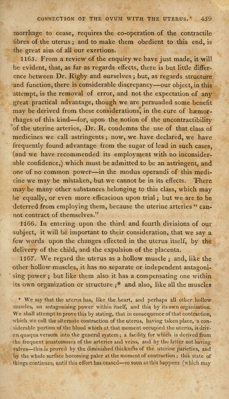 niorrhage to cease, requires the co-operation of the contractile fibres of the uterus ; and to make them obedient to this end, is the great aim of all our exertions. 1165. From a review of the enquiry we have just made, it will be evident, that, as far as regards effects, there is but little differ- ence between Dr. Rigby and ourselves ; but, as regards structure and function, there is considerable discrepancy—our object, in this attempt, is the removal of error, and not the expectation of any great practical advantage, though we are persuaded some benefit may be derived from these considerations, in the cure of haemor- rhages of this kind—for, upon the notion of the uncontractibility of the uterine arteries, Dr. R. condemns the use of that class of medicines we call astringents ; now, we have declared, we have frequently found advantage from the sugar of lead in such cases, (and we have recommended its employment with no inconsider- able confidence,) which must be admitted to be an astringent, and one of no common power—in the modus operandi of this medi- cine we may be mistaken, but we cannot be in its effects. There may be many other substances belonging to this class, which may be equally, or even more efficacious upon trial; but we are to be deterred from employing them, because the uterine arteries  can- not contract of themselves. 1166. In entering upon the third and fourth divisions of our subject, it will be important to their consideration, that we say a few words upon the changes effected in the uterus itself, by the delivery of the child, and the expulsion of the placenta. 1167. We regard the uterus as a hollow muscle j and, like the other hollow muscles, it has no separate or independent antagoni- sing power ; but like them also it has a compensating one within its own organization or structure ;* and also, like all the muscles * We say that the uterus has, like the heart, and perhaps all other hollow muscles, an antagonising power within itself, and this by its own organisation. SVe shall attempt to prove this by stating, that in consequence of that contraction, which we call the alternate contraction of the uterus, having taken place, a con- siderable poi'tion of the blood which at that moment occupied the uterus, is driv- en quaqua versum into the general system ; a fiacility for which is derived from the frequent anastomoses of the arteries and veins, and by the latter not having valves—this is proved by the diminished thickness of the uterine parieties, and by the whole surface becoming paler at the moment of contraction ; this state of tbings continues, until this effort has ceased—so soon as this happens (which may