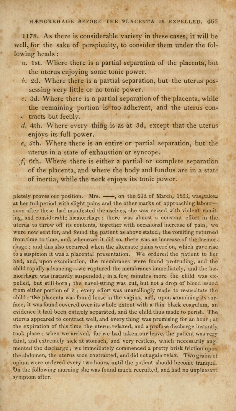 1178. As there is considerable variety in these cases, it will be well, for the sake of perspicuity, to consider them under the fol- lowing heads : a. 1st. Where there is a partial separation of the placenta, but the uterus enjoying some tonic power. h. 2d. Where there is a partial separation, but the uterus pos- sessing very little or no tonic power. '. 3d. Where there is a partial separation of the placenta, while the remaining portion is' too adherent, and the uterus con- » tracts but feebly. d. 4th. Where every thifig is as at 3d, except that the uterus enjoys its full power. e, 5th. Where there is an entire or partial separation, but the uterus in a state of exhaustion or syncope. y, 6th. Where there is either a partial or complete separation of the placenta, and where the body and fundus are in a state of inertia, while the neck enjoys its tonic power. pletely proves our position. Mrs. , on the 23d of March, 1823, was^takeu at her full period with slight pains and the other marks of approaching labour— soon after these had manifested themselves, she was seized with violent vomit- ing, and considerable haemorrhage; there was almost a constant effort in the uterus to throw off its contents, together with occasional increase of pain; we were now sent for, and found the patient as above stated; tlie vomiting returned from time to time, and, whenever it did so, there was an increase of the haemor- rhage ; and this also occurred when the alternate pains were on, which gave rise to a suspicion it was a placental presentation. We ordered the patient to her bed, and, upon examination, the membranes were found protruding, and the child rapidly advancing—we ruptured the membranes immediately, and the hse- morrhage was instantly suspended; in a few minutes more the child was ex- pelled, but still-born ; the navel-string was cut, but not a drop of blood issued from either portion of it; every effort was unavailingly made to resuscitate the child ; the placenta was found loose in the vagina, arid, upon examining its sur- face, it was found covered over its whole extent with a thin black coagulum, an evidence it had been entirely separated, and the child thus made to perish. The uterus appeared to contract well, and every thing was promising for an hour ; at the expiration of this time the uterus relaxed, and a profuse discharge instantly took place ; when we arrived, for we had taken our leave, the patient was very faint, and extremely sick at stomach, and very restless, which necessarily aug- mented the discharge ; we immediately commenced a pretty brisk fi'ictiori upon the abdomen, the uterus soon contracted, and did not again relax. Two grains ot opium were ordered every two liours, until the patient should become tranquil. t)n the following morning she was found much recruited, and had no unpleasant symptom after.