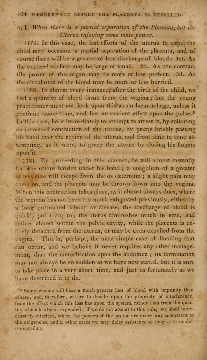 a, \. When there is a partial separation of the Placenta, but the Uterus enjoijing some tonic power. 1179. In this case, the last efforts of the uterus to expel the child may occasion a partial separation of the placenta, and of course there will be a greater or less discharge of blood : 1st. As the exposed surface may be large or small. 2d. As the contrac- tile power of this organ may be more or less perfect. 3d. As the circulation of the blood may be more or less hurried. 1180. In almost every instance, after the birth of the child, we find a quantity of blood issue from the vagina ; but the young practitioner must not look upon this'as an haemorrhage, unless it continue some time, and has an evident effect upon the pulse.* in this case, he is immediately to attempt to arrest it, by soliciting an increased contraction of the uterus, by pretty briskly passing his hand over the region of the uterus, and from time to time at- tempting, as it were, to grasp the uterus by closing his fingers upon U. 1181. By proceeding in this manner, he will almost instantly find the uterus harden under his hand ; a coagulum of a greater or less size will escape from the os externum ; a slight pain may come on, and the placenta may be thrown down into the vagina. When this contraction takes place, as it almost always does, where the woman has not been too much exhausted previously, either by a long protracted labour or disease, the discharge of blood is quickly put a stop to ; the uterus diminishes much in size, and retires almost within the pelvic cavity, while the placenta is en- tirely detached from the uterus, or may be even expelled from the vagina. This is, perhaps, the most simple case of flooding that can occur, and we believe it never requires any other manage- ment, than the mere friction upon the abdomen ; its termination rnav uot always be so sudden as we have now stated, but it is sure to take place in a very short time, and just as fortunately as we have described it to do. * Some women will bear a much greater loss of blood with impunity than others; and, therefore, we are to decide upon the propriety of interference, from the effect which this loss has upon the system, rather than from the quan- tity which has been expended ; if we do not attend to this rule, we shall unne- cessarily interfere, where the powers of the system are every way competent to the exigencies, and in otlier cases we may delay assistance so long as to render :t unavailln.jr.