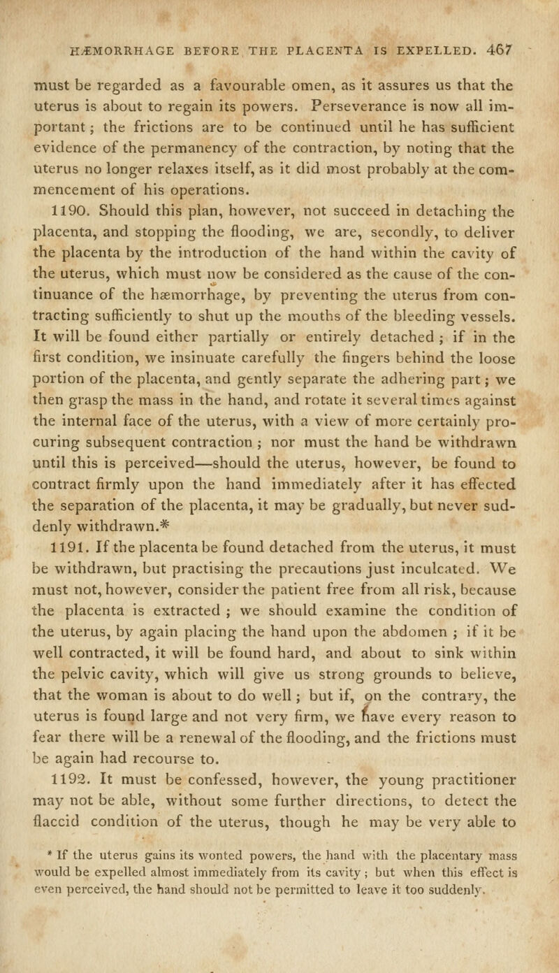 must be regarded as a favourable omen, as it assures us that the uterus is about to regain its powers. Perseverance is now all im- portant ; the frictions are to be continued until he has sufficient evidence of the permanency of the contraction, by noting that the uterus no longer relaxes itself, as it did most probably at the com- mencement of his operations. 1190. Should this plan, however, not succeed in detaching the placenta, and stopping the flooding, we are, secondly, to deliver the placenta by the introduction of the hand within the cavity of the uterus, which must now be considered as the cause of the con- tinuance of the haemorrhage, by preventing the uterus from con- tracting sufficiently to shut up the mouths of the bleeding vessels. It will be found either partially or entirely detached ; if in the first condition, we insinuate carefully the fingers behind the loose portion of the placenta, and gently separate the adhering part; we then grasp the mass in the hand, and rotate it several times against the internal face of the uterus, with a view of more certainly pro- curing subsequent contraction ; nor must the hand be withdrawn until this is perceived—should the uterus, however, be found to contract firmly upon the hand immediately after it has effected the separation of the placenta, it may be gradually, but never sud- denly withdrawn.* 1191. If the placenta be found detached from the uterus, it must be withdrawn, but practising the precautions just inculcated. We must not, however, consider the patient free from all risk, because the placenta is extracted ; we should examine the condition of the uterus, by again placing the hand upon the abdomen ; if it be well contracted, it will be found hard, and about to sink within the pelvic cavity, which will give us strong grounds to believe, that the woman is about to do well; but if, on the contrary, the uterus is found large and not very firm, we nave every reason to fear there will be a renewal of the flooding, and the frictions must be again had recourse to. 1192. It must be confessed, however, the young practitioner may not be able, without some further directions, to detect the flaccid condition of the uterus, though he may be very able to * If the uterus gains its wonted powers, the hand with the placentary mass would be expelled almost immediately from its cavity ; but when this effect is even perceived, the hand should not be permitted to leave it too suddenly.