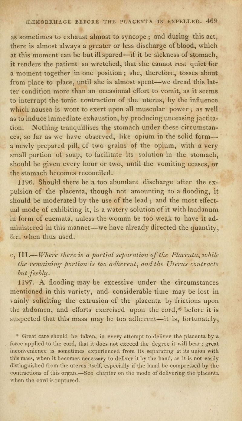 as sometimes to exhaust almost to syncope ; and during this act, there is almost always a greater or less discharge of blood, which at this moment can be but ill spared—if it be sickness of stomach, it renders the patient so wretched, that she cannot rest quiet for a moment together in one position; she, therefore, tosses about from place to place, until she is almost spent—we dread this lat- ter condition more than an occasional effort to vomit, as it seems to interrupt the tonic contraction of the uterus, by the influence which nausea is wont to exert upon all muscular power; as well as to induce immediate exhaustion, by producing unceasing jactita- tion. Nothing tranquillises the stomach under these circumstan- ces, so far as we have observed, like opium in the solid form— a newly prepared pill, of two grains of the opium, with a very small portion of soap, to facilitate its solution in the stomach, should be given every hour or two, until the vomiting ceases, or the stomach becomes reconciled. 1196. Should there be a too abundant discharge after the ex- pulsion of the placenta, though not amounting to a flooding, it should be moderated by the use of the lead ; and the most effect- ual mode of exhibiting it, is a watery solution of it with laudanum in form of enemata, unless the woman be too weak to have it ad- ministered in this manner—we have already directed the quantity, &c. when thus used. c. III.—Where there is a partial separation of the Placenta^ while the remainiitg portion is too adherent^ and the Uterus contracts but feebly. 1197. A flooding may be excessive under the circumstances mentioned in this variety, and considerable time may be lost in vainly soliciting the extrusion of the placenta by frictions upon the abdomen, and efforts exercised upon the cord,* before it is suspected that this mass may be too adherent—it is, fortunately, * Great care should be taken, in every attempt to deliver the placenta by a force applied to the cord, that it does not exceed the degree it will bear; great inconvenience is sometimes experienced from its separating at its union with this mass, when it becomes necessary to deliver it by the hand, as it is not easily distinguished from the uterus itself, especially if the hand be compressed by the contractions of this organ.—See chapter on the mode of delivering the placenta when the cord is ruptured.