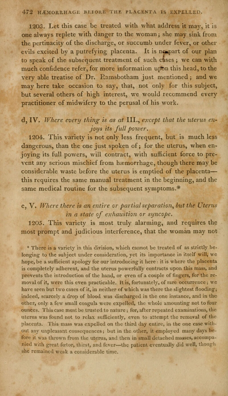 1203. Let this case be treated with what address it may, it is one always replete with danger to the woman; she may sink from the pertinacity of the discharge, or succumb under fever, or other evils excited by a putrefying placenta. It is ncn^jart of our plan to speak of the subsequent treatment of such cises ; we can with much confidence refer, for more information upfin this head, to the very able treatise of Dr. Ramsbotham just mentioned ; and we may here take occasion to say, that, not only for this subject, but several others of high interest, we would recommend every practitioner of midwifery to the perusal of his work. d, IV. Where every thing is as at III., except that the uterus en- joys its full power. 1204. This variety is not only less frequent, but is much less dangerous, than the one just spoken of; for the uterus, when en- joying its full powers, will contract, with sufficient force to pre- vent any serious mischief from haemorrhage, though there may be considerable waste before the uterus is emptied of the placenta— this requires the same manual treatment in the beginning, and the same medical routine for the subsequent symptoms.* e, V. Where there is an entire or partial separation^ but the Uterus in a state of exhaustion or syncope. 1205. This variety is most truly alarming, and requires the most prompt and judicious interference, that the woman may not * There is a variety in this division, which cannot be treated of as strictly be- longing to the subject under consideration, yet its importance in itself will, we hope, be a sufficient apology for our introducing it here: it is where the placenta is completely adherent, and the uterus powerfully contracts upon this mass, and prevents the introduction of the hand, or even of a couple of fingers, for the re- moval of it, were this even practicable. It is, fortunately, of rare occuri*ence; we have seen but two cases of it, in neither of which was there the slightest flooding; indeed, scarcely a drop of blood was discharged in the one instance, and in the other, only a few small coagula were expelled, the whole amounting not to four ounces. This case must be trusted to nature ; for, after repeated examinations, the uterus was found not to relax sufficiently, even to attempt the removal of the placenta. This mass was expelled on tlie third day entire, in the one case with- out any unpleasant consequences; but in the other, it employed many days be- fore it was thrown from tlie uterus, and then in small detached masses, accomi^a- nied with great fostor, thirst, and fever—the patient eventually did well, tliougli she remained weak a considerable time.