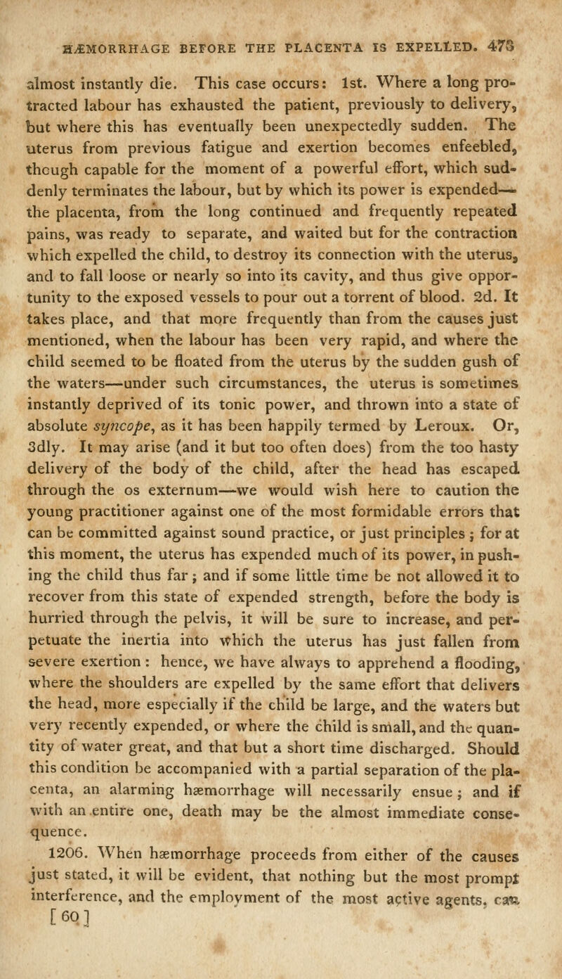 almost instantly die. This case occurs: 1st. Where a long pro- tracted labour has exhausted the patient, previously to delivery, but where this has eventually been unexpectedly sudden. The uterus from previous fatigue and exertion becomes enfeebled, though capable for the moment of a powerful effort, which sud- denly terminates the labour, but by which its power is expended— the placenta, from the long continued and frequently repeated pains, was ready to separate, and waited but for the contraction which expelled the child, to destroy its connection with the uterus, and to fall loose or nearly so into its cavity, and thus give oppor- tunity to the exposed vessels to pour out a torrent of blood. 2d. It takes place, and that more frequently than from the causes just mentioned, when the labour has been very rapid, and where the child seemed to be floated from the uterus by the sudden gush of the waters—under such circumstances, the uterus is sometimes instantly deprived of its tonic power, and thrown into a state of absolute syncope^ as it has been happily termed by Leroux. Or, 3dly. It may arise (and it but too often does) from the too hasty delivery of the body of the child, after the head has escaped through the os externum—we would wish here to caution the young practitioner against one of the most formidable errors that can be committed against sound practice, or just principles ; for at this moment, the uterus has expended much of its power, in push- ing the child thus far; and if some little time be not allowed it to recover from this state of expended strength, before the body is hurried through the pelvis, it will be sure to increase, and per- petuate the inertia into which the uterus has just fallen from severe exertion: hence, we have always to apprehend a flooding, where the shoulders are expelled by the same effort that delivers the head, more especially if the child be large, and the waters but very recently expended, or where the child is small, and the quan- tity of water great, and that but a short time discharged. Should this condition be accompanied with a partial separation of the pla- centa, an alarming haemorrhage will necessarily ensue ; and if with an entire one, death may be the almost immediate conse- quence. 1206. When haemorrhage proceeds from either of the causes just stated, it will be evident, that nothing but the most prompt interference, and the emplovment of the most active agents, caw. [601