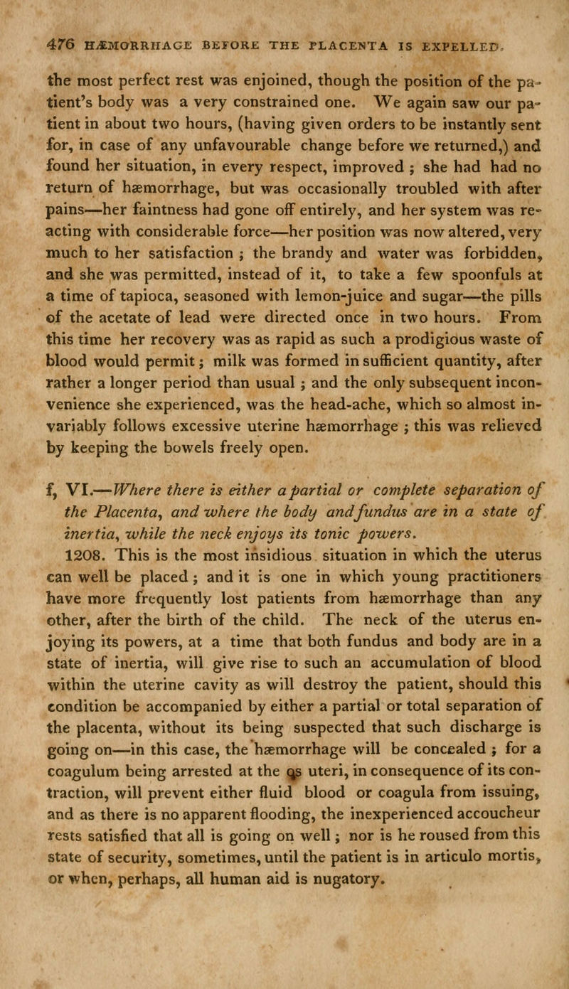 the most perfect rest was enjoined, though the position of the pa- tient's body was a very constrained one. We again saw our pa- tient in about two hours, (having given orders to be instantly sent for, in case of any unfavourable change before we returned,) and found her situation, in every respect, improved ; she had had no return of haemorrhage, but was occasionally troubled with after pains—her faintness had gone off entirely, and her system was re- acting with considerable force—her position was now altered, very much to her satisfaction ; the brandy and water was forbidden, and she was permitted, instead of it, to take a few spoonfuls at a time of tapioca, seasoned with lemon-juice and sugar—the pills of the acetate of lead were directed once in two hours. From this time her recovery was as rapid as such a prodigious waste of blood would permit; milk was formed in sufficient quantity, after rather a longer period than usual ; and the only subsequent incon- venience she experienced, was the head-ache, which so almost in- variably follows excessive uterine haemorrhage j this was relieved by keeping the bowels freely open. f, VI.—Where there is either a partial or complete separation of the Placenta^ and -where the body and fundus are in a state of inertia^ -while the neck enjoys its tonic powers. 1208. This is the most insidious situation in which the uterus can well be placed; and it is one in which young practitioners have more frequently lost patients from haemorrhage than any other, after the birth of the child. The neck of the uterus en- joying its powers, at a time that both fundus and body are in a state of inertia, will give rise to such an accumulation of blood within the uterine cavity as will destroy the patient, should this condition be accompanied by either a partial or total separation of the placenta, without its being suspected that such discharge is going on—in this case, the haemorrhage will be concealed ; for a coagulum being arrested at the ^ uteri, in consequence of its con- traction, will prevent either fluid blood or coagula from issuing, and as there is no apparent flooding, the inexperienced accoucheur rests satisfied that all is going on well; nor is he roused from this state of security, sometimes, until the patient is in articulo mortis, or when, perhaps, all human aid is nugatory.