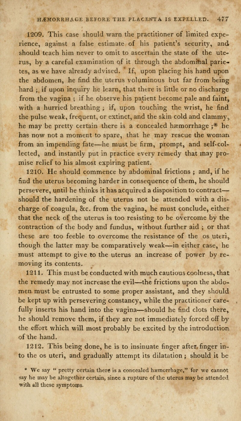 1209. This case should warn the practitioner of limited expe- rience, against a false estimate of his patient's security, and should teach him never to omit to ascertain the state of the ute- rus, by a careful examination of it through the abdomilial parie- tes, as we have already advised. * If, upon placing his hand upon the abdomen, he find the uterus voluminous but far from being hard ;. if upon inquiry he learn, that there is little or no discharge from the vagina ; if he observe his patient become pale and faint, with a hurried breathing ; if, upon touching the wrist, he find the pulse weak, frequent, or extinct, and the skin cold and clammy,, he may be pretty certain there is a concealed hsemorrhage ;* he has now not a moment to spare, that he may rescue the woman from an impending fate—he must be firm, prompt, and self-col- lected, and instantly put in practice every remedy that may pro- mise relief to his almost expiring patient. 1210. He should commence by abdominal frictions ; and, if he find the uterus becoming harder in consequence of them, he should persevere, until he thinks it has acquired a disposition to contract— should the hardening of the uterus not be attended with a dis- charge of coagula, &c. from the vagina, he must conclude, either that the neck of the uterus is too resisting to be overcome by the contraction of the body and fundus, without further aid ; or that these are too feeble to overcome the resistance of the os uteri, though the latter may be comparatively weak—in either case, he must attempt to give to the uterus an increase of power by re- moving its contents. 1211. This must be conducted with much cautious coolness, that the remedy may not increase the evil—the frictions upon the abdo- men must be entrusted to some proper assistant, and they should be kept up with persevering constancy, while the practitioner care- fully inserts his hand into the vagina—should he find clots there^ he should remove them, if they are not immediately forced off by the effort which will most probably be excited by the introduction of the hand. 1212. This being done, he is to insinuate finger after, finger in- to the OS uteri, and gradually attempt its dilatation; should it be * We say  pretty certain there is a concealed haemorrhage, for we canndt say he may be altogether certain, since a rupture of the uterus may be attended with all these symptoms.