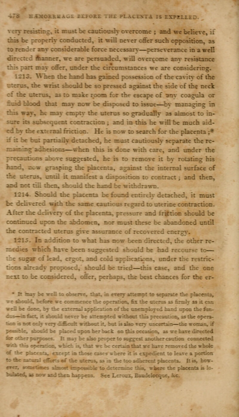 -»r8 £XMOS.&BAG£ ££JFOK£ TH£ FLACESTA IS EXPEIXED. veiT neasdng, it must be cantXMishr overcome ; amd we believe, if dixs be propeiiy conducted, it will never o&r such oppoation, as to render anv coo^erabie force necessary—^perseverance in a wdl directed flianner, we are peisaaded, vill overcome anv re«stance --■= -irt may offer, onder the circamstances we are considering. .: J. ^Vbes the faand has gakied possession of the cavity of the tras, the wrist ^Kwdd be so pressed against the side cf the neck :i tke utenis, as tx> oiakc room for die escape cf ^nv coagula or fioid blood tih^ mxj now be disposed to tssoe—bv managing in tiiis way, he may onpty the utems so gradcsdly as aUnost to in- sure its snbseqoeBl cootiactiGn; and in this he will be much aid- ed by die exxctaal fiicdoD. He is now to search for the placenta j* if it be but paitiaOv detached, he must cautiously separate the re- nawningadfacsioMS—vfaea this b done with care, and under the yitrauikins above suggested, be b te remove it by rotating hb band, sow grasping the placenta, against the internal surfece of die otenis, cncil k manifrsr a disposition to contract; and then, and not till then, should the hand be withdrawn. If2l4. ^xmld die placenta be found entirely detached, it must be delivered with the same cautious regard to uterine contraction. After the delivery of the |dacemx, pressure and fri^doc should be uwliiHifd upon the abdo^ien, nor must these be abandcmed undl the contracted uterus give assurance ctf recovered oicrgy. 1215. In addition to what has now been directed, the other re- medies which have been suggesited should be had recourse to— the sugar of lead, ergot, and cold applications, imder the restric- tioDS ^ready proposed, should be tried—this case, and the one next to be considered, ofier, perhaps, die bet chances for die er- • R m^ be -wtu lo o^serre. z:^z, in erery aiueiept to sefante ti»e piacenta» -s-e dkoold, be&re we camimt-nr^ the opexxDOB, fix the oxenis as fimtlj as k caa wd be dame, by tite extern! ippfcatioa of tbe vaemfioyed haod upoa tlieloB- AiB ■ lirt; it tfwM ■erer be atteaapted lilh—t tlasprecawtio^ a»theapeia- tiaaiBadt«Bifv«i7dtfcidtwi&Miitk,fa«tkakDTayaacertaiD—tbew<MBa,if pBBBbie, Asddbe j/bcedwpamherhack. oa ^us oocaaoa, as we have dguicd iw c4it£T panoses. It attj be also proper to si^gestaaotker caotioa coaneOed w5^ tlBs opeulkm, yriadt is, tbat ve be ceitaa&at we hare remared tbe vbole «f tbe phcenti^ except ia t^ose case^ vbere it is expedient to leave a portion •o^eaafaEa] e&rtsaf tbe«tenu»asia tbetooadbereat]^Bceota. Itis, bow- evez; naKfiaes ibwi'ipf iiiipiiiPile to detenaiae tiis, w^ere tihe placiitf i is lo- .asBonraad^cabappeas. See Jjeroai, Piklargiif, fcc