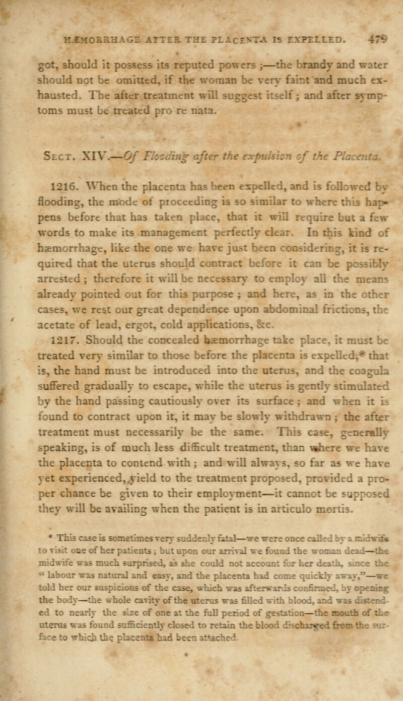 got, should it possess its reputed powers ;—the brandy and water should not be omitted, if the woman be very faint and much ex- hausted. The after treatment will suggest itself; and after symp- toms must be treated pro re nata. Sect. XIV.—Of Fhcding after the expuh\:^ -f fi^_. p- 1216. When the placenta has been expelled, and is followed by flooding, the mode of proceeding is so similar to where this hap» pens before that has taken place, that it will require but a few words to make its management perfectly clear. In this kind of haemorrhage, like the one we have just been considering, it is re- quired that the uterus should contract before it can be possibly arrested ; therefore it will be necessary to employ all the means alreadv pointed out for this purpose ; and here, as in the other cases, we rest our great dependence upon abdominal frictions, the acetate of lead, ergot, cold applications, &c. 1217. Should the concealed haemorrhage take place, it must be treated very similar to those before the placenta is expelled,* that is, the hand must be introduced into the uterus, and the coagula suffered gradually to escape, while the uterus is gently stimulated by the hand passing cautiously over its surface ; and when it is found to contract upon it, it may be slowly withdrawn ; the after treatment must necessarily be the same. This case, generally speaking, is of much less difficult treatment, than Mihere we have the placenta to contend with ; and will always, so far as we have yet experienced,.yield to the treatment proposed, provided a pro- per chance be given to their employment—it cannot be supposed they will be availing when the patient is in articulo mortis. • This case is sometimes very suddenly fatal—we were once called br a midvif* to visit one of her patients ; but upon our arriT2j \re found the voman dead—the midwife was much surprised, aJs she could not account for her death, since the *' labour was natural and easy, and the placenta had come quickly away,—we told her our suspicions of the case, which was afterwards confirmed, by opening the body—the whole ca-dty of the uterus was filled with blood, and was distend- ed to nearly the size of one at the full period of gestation—the mouth of the uterus was found sufficiently closed to retain the bl->rvi discharged from the sur- face to \rbicli ih? placenta had been attache