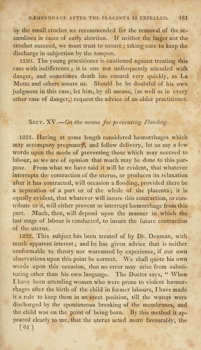 by the small crochet we recommended for the removal of the se- cundines in cases of early abortion. If neither the finger nor the crochet succeed, we must trust to nature j taking care to keep the discharge in subjection by the tampon. 1220. The young practitioner is cautioned against treating this case with indifference ; it is one not unfrequently attended with danger, and sometimes death has ensued very quickly, as La Motte and others assure us. Should he be doubtful of his ov/n judgment in this case, let him, by all means, (as well as in every other case of danger,) request the advice of an older practitioner. Sect. XV.—On the means for preventing Flooding. 1221. Having at some length considered hemorrhages which may accompany pregnancjf, and follow delivery, let us say a few words upon the mode of preventing those which may succeed to labour, as we are of opinion that much may be done to this pur- pose. From what we have said it will be evident, that whatever interrupts the contraction of the uterus, or produces its relaxation after it has contracted, will occasion a flooding, provided there be a separation of a part or of the whole of the placenta; it is equally evident, that whatever will insure this contraction, or con- tribute to it, will either prevent or interrupt haemorrhage from this part. Much, then, will depend upon the manner in which the last stage of labour is conducted, to insure the future contraction of the uterus. 1222. This subject has been treated of by Dr. Denman, with much apparent interest; and he has given advice that is neither conformable to theory nor warranted by experience, if our own observations upon this point be correct. We shall quote his own words upon this occasion, that no error may arise from substi- tuting other than his own language. The Doctor says,  When I have been attending women who were prone to violent haemor- rhages after the birth of the child in former labours, I have made it a rule to keep them in an erect position, till the waters were discharged by the spontaneous breaking ef the membranes, and the child was on the point of being born. By this method it ap- peared clearly to me, that the uterus acted more favourably, the [61]