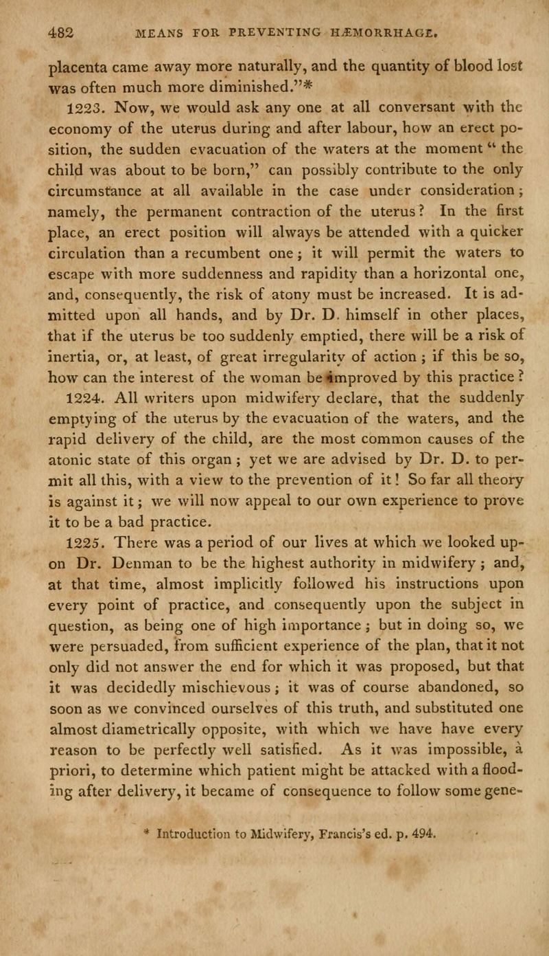 placenta came away more naturally, and the quantity of blood lost was often much more diminished.* 1223. Now, we would ask any one at all conversant with the economy of the uterus during and after labour, how an erect po- sition, the sudden evacuation of the waters at the moment  the child was about to be born, can possibly contribute to the only circumstance at all available in the case under consideration ; namely, the permanent contraction of the uterus? In the first place, an erect position will always be attended with a quicker circulation than a recumbent one; it will permit the waters to escape with more suddenness and rapidity than a horizontal one, and, consequently, the risk of atony must be increased. It is ad- mitted upon all hands, and by Dr. D. himself in other places, that if the uterus be too suddenly emptied, there will be a risk of inertia, or, at least, of great irregularity of action ; if this be so, how can the interest of the woman be improved by this practice ? 1224. All writers upon midwifery declare, that the suddenly emptying of the uterus by the evacuation of the waters, and the rapid delivery of the child, are the most common causes of the atonic state of this organ ; yet we are advised by Dr. D. to per- mit all this, with a view to the prevention of it! So far all theory is against it; we will now appeal to our own experience to prove it to be a bad practice. 1225. There was a period of our lives at which we looked up- on Dr. Denman to be the highest authority in midwifery ; and, at that time, almost implicitly followed his instructions upon every point of practice, and consequently upon the subject in question, as being one of high importance; but in doing so, we were persuaded, from sufficient experience of the plan, that it not only did not answer the end for which it was proposed, but that it was decidedly mischievous; it was of course abandoned, so soon as we convinced ourselves of this truth, and substituted one almost diametrically opposite, with which we have have every reason to be perfectly well satisfied. As it was impossible, a priori, to determine which patient might be attacked with a flood- ing after delivery, it became of consequence to follow some gene- * Introduction to Alidwifery, Francis's ed. p. 494.