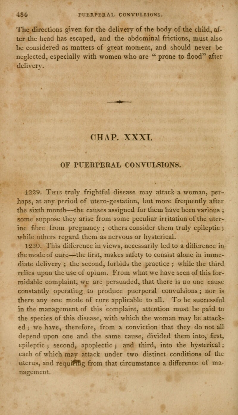 The directions given for the delivery of the body of the child, af- ter the head has escaped, and the abdominal frictions, must also be considered as matters of great moment, and should never be neglected, especially with women who are  prone to flood after deliverw CHAP. XXXI. OF PUERPERAL CONVULSIONS. 1229. This truly frightful disease may attack a woman, per- haps, at any period of utero-gestation, but more frequently after the sixth month—the causes assigned for them have been various ; some suppose they arise from some peculiar irritation of the uter- ine fibre from pregnancy ; others consider them truly epileptic ; while others regard them as nervous or hysterical. 1230. This difference in views, necessarily led to a difference in the mode of cure—the first, makes safety to consist alone in imme- diate delivery ; the second, forbids the practice ; while the third relies upon the use of opium. From what we have seen of this for- midable complaint, we are persuaded, that there is no one cause constantly operating to produce puerperal convulsions ; nor is there any one mode of cure applicable to all. To be successful in the management of this complaint, attention must be paid to the species of this disease, with which the woman may be attack- ed ; we have, therefore, from a conviction that they do not all depend upon one and the same cause, divided them into, first, epileptic ; second, apoplectic ; and third, into the hysterical; each of which may attack under two distinct conditions of the uterus, and requJffig from that circumstance a difference of ma- nagement.