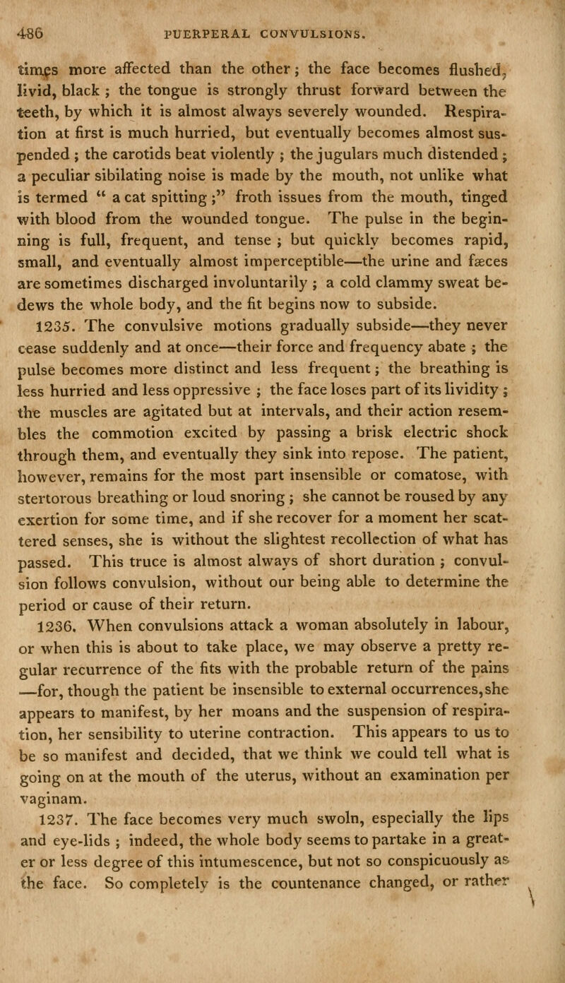 timps more affected than the other; the face becomes flushed, livid, black ; the tongue is strongly thrust forward between the t€eth, by which it is almost always severely wounded. Respira- tion at first is much hurried, but eventually becomes almost sus- pended ; the carotids beat violently ; the jugulars much distended; a peculiar sibilating noise is made by the mouth, not unlike what is termed  a cat spitting; froth issues from the mouth, tinged with blood from the wounded tongue. The pulse in the begin- ning is full, frequent, and tense ; but quickly becomes rapid, small, and eventually almost imperceptible—the urine and faeces are sometimes discharged involuntarily ; a cold clammy sweat be- dews the whole body, and the fit begins now to subside. 1235. The convulsive motions gradually subside—they never cease suddenly and at once—their force and frequency abate ; the pulse becomes more distinct and less frequent; the breathing is less hurried and less oppressive ; the face loses part of itslividity ; the muscles are agitated but at intervals, and their action resem- bles the commotion excited by passing a brisk electric shock through them, and eventually they sink into repose. The patient, however, remains for the most part insensible or comatose, with stertorous breathing or loud snoring ; she cannot be roused by any exertion for some time, and if she recover for a moment her scat- tered senses, she is without the slightest recollection of what has passed. This truce is almost always of short duration ; convul- sion follows convulsion, without our being able to determine the period or cause of their return. 1236. When convulsions attack a woman absolutely in labour, or when this is about to take place, we may observe a pretty re- gular recurrence of the fits with the probable return of the pains —for, though the patient be insensible to external occurrences, she appears to manifest, by her moans and the suspension of respira- tion, her sensibility to uterine contraction. This appears to us to be so manifest and decided, that we think we could tell what is going on at the mouth of the uterus, without an examination per vaginam. 1237. The face becomes very much swoln, especially the lips and eye-lids ; indeed, the whole body seems to partake in a great- er or less degree of this intumescence, but not so conspicuously as the face. So completely is the countenance changed, or rather