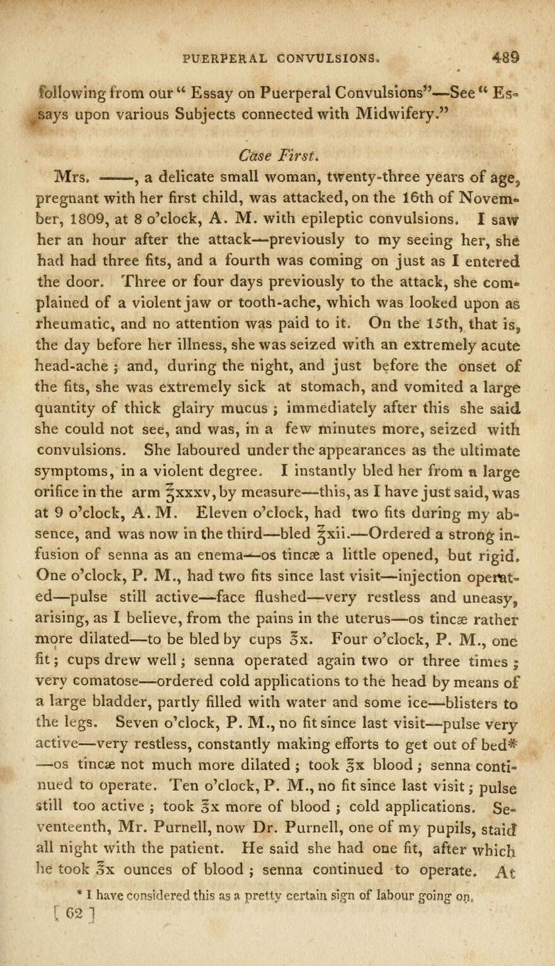 following from our  Essay on Puerperal Convulsions—See  Es- says upon various Subjects connected with Midwifery. Case First. Mrs. , a delicate small woman, twenty-three years of age, pregnant with her first child, was attacked, on the 16th of Novem- ber, 1809, at 8 o'clock, A. M. with epileptic convulsions. I saw her an hour after the attack—previously to my seeing her, she had had three fits, and a fourth was coming on just as I entered the door. Three or four days previously to the attack, she com- plained of a violent jaw or tooth-ache, which was looked upon as rheumatic, and no attention was paid to it. On the 15th, that is, the day before her illness, she was seized with an extremely acute head-ache ; and, during the night, and just before the onset of the fits, she was extremely sick at stomach, and vomited a large quantity of thick glairy mucus ; immediately after this she said she could not see, and was, in a few minutes more, seized with convulsions. She laboured under the appearances as the ultimate symptoms, in a violent degree. I instantly bled her from a large orifice in the arm Jxxxv, by measure—this, as I have just said, was at 9 o'clock, A.M. Eleven o'clock, had two fits during my ab- sence, and was now in the third—bled jxii.—Ordered a strong in- fusion of senna as an enema—os tincse a little opened, but rigid. One o'clock, P. M., had two fits since last visit—injection operat- ed—pulse still active—face flushed—very restless and uneasy, arising, as I believe, from the pains in the uterus—os tincse rather more dilated—to be bled by cups oX. Four o'clock, P. M., one fit; cups drew well; senna operated again two or three times j very comatose—ordered cold applications to the head by means of a large bladder, partly filled with water and some ice—blisters to the legs. Seven o'clock, P. M., no fit since last visit—pulse very- active—very restless, constantly making efforts to get out of bed* —OS tincae not much more dilated ; took 5x blood ; senna conti- nued to operate. Ten o'clock, P. M., no fit since last visit j pulse still too active ; took Ix more of blood ; cold applications. Se- venteenth, Mr. Purnell, now Dr. Purnell, one of my pupils, staid all night with the patient. He said she had one fit, after which he took §x ounces of blood ; senna continued to operate. At • I have considered this as » pretty certain sign of labour going- on. [62-1