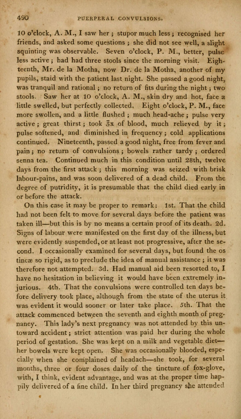 10 o'clock, A. M., I saw her ; stupor much less ; recognised her friends, and asked some questions ; she did not see well, a slight squinting was observable. Seven o'clock, P. M., better, pulse less active ; had had three stools since the morning visit. Eigh- teenth, Mr. de la Motha, now Dr. de la Motha, another of my pupils, staid with the patient last night. She passed a good night, was tranquil and rational; no return of fits during the night j two stools. Saw her at 10 o'clock, A. M., skin dry and hot, face a little swelled, but perfectly collected. Eight o'clock, P. M., face more swollen, and a little flushed ; much head-ache ; pulse very active ; great thirst ; took oX of blood, much relieved by it ; pulse softened, and diminished in frequency ; cold applications continued. Nineteenth, passed a good night, free from fever and pain; no return of convulsions ; bowels rather tardy ; ordered senna tea. Continued much in this condition until 28th, twelve days from the first attack ; this morning was seized with brisk labour-pains, and was soon delivered of a dead child. From the degree of putridity, it is presumable that the child died early in or before the attack. On this case it may be proper to remark: 1st. That the child had not been felt to move for several days before the patient was taken ill—but this is by no means a certain proof of its death. 2d. Signs of labour were manifested on the first day of the illness, but were evidently suspended, or at least not progressive, after the se- cond. I occasionally examined for several dajs, but found the os tincse so rigid, as to preclude the idea of manual assistance ; it was therefore not attempted. 3d. Had manual aid been resorted to, I have no hesitation in believing it would have been extremely in- jurious. 4th. That the convulsions were controlled ten days be- fore delivery took place, although from the state of the uterus it was evident it would sooner or later take place. 5th. That the attack commenced betw,een the seventh and eighth month of preg> nancy. This lady's next pregnancy was not attended by this un- toward accident; strict attention was paid her during the whole period of gestation. She was kept on a milk and vegetable diet— her bowels were kept open. She was occasionally blooded, espe- cially when she complained of headach—she took, for several months, three or four doses daily of the tincture of fox-glove, with, I think, evident advantage, and was at the proper time hap- pily delivered of a fine child. In her third pregnancy she attended