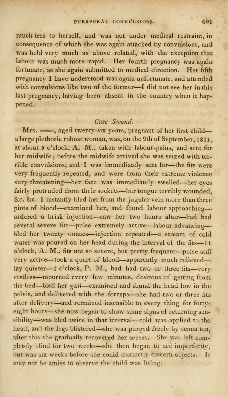 much less to herself, and was not under medical restraint, in consequence of which she was again attacked by convulsions, and was held very much as above related, with the exception that labour was much more rapid. Her fourth pregnancy was again fortunate, as she again submitted to medical direction. Her fifth pregnancy I have understood was again unfortunate, and attended with convulsions like two of the former—I did not see her in this last pregnancy, having been absent in the country when it hap- pened. Case Second. Mrs. ^, aged twenty-six years, pregnant of her first child— a large plethoric robust woman, was, on the 9th of September, 1811, at about 5 o'clock, A. M., taken with labour-pains, and sent for her midwife ; before the midwife arrived she was seized with ter- rible convulsions, and I was immediately sent for—the fits were very frequently repeated, and were from their extreme violence very threatening—her face was immediately swelled—her eyes fairly protruded from their sockets—her tongue terribly wounded, &c. &c, I instantly bled her from the jugular vein more than three pints of blood—examined her, and found labour approaching— ordered a brisk injection—saw her two hours after—had had several severe fits—-pulse extremely active—labour advancing— bled her twenty ounces—injection repeated—a stream of cold water was poured on her head during the interval of the fits—11 o'clock, A. M., fits not so severe, but pretty frequent—pulse still very active—took a quart of blood—apparently much relieved— lay quieter—1 o'clock, P. M., had had two or three fits—very restless—mourned every few minutes, desirous of getting from the bed—bled her ^xii—examined and found the head low in the pelvis, and delivered with the forceps—she had two or three fits after delivery—and remained insensible to every thing for forty- eight hours—she now began to show some signs of returning sen- sibility—was bled twice in that interval—cold was applied to the head, and the legs blistered—she was purged freely by senna tea, after this she gradually recovered her senses. She was left com- pletely blind for two weeks—she then began to see imperfectly, but was six weeks before she could distinctly discern objects. It may not be amiss to observe the child was living.