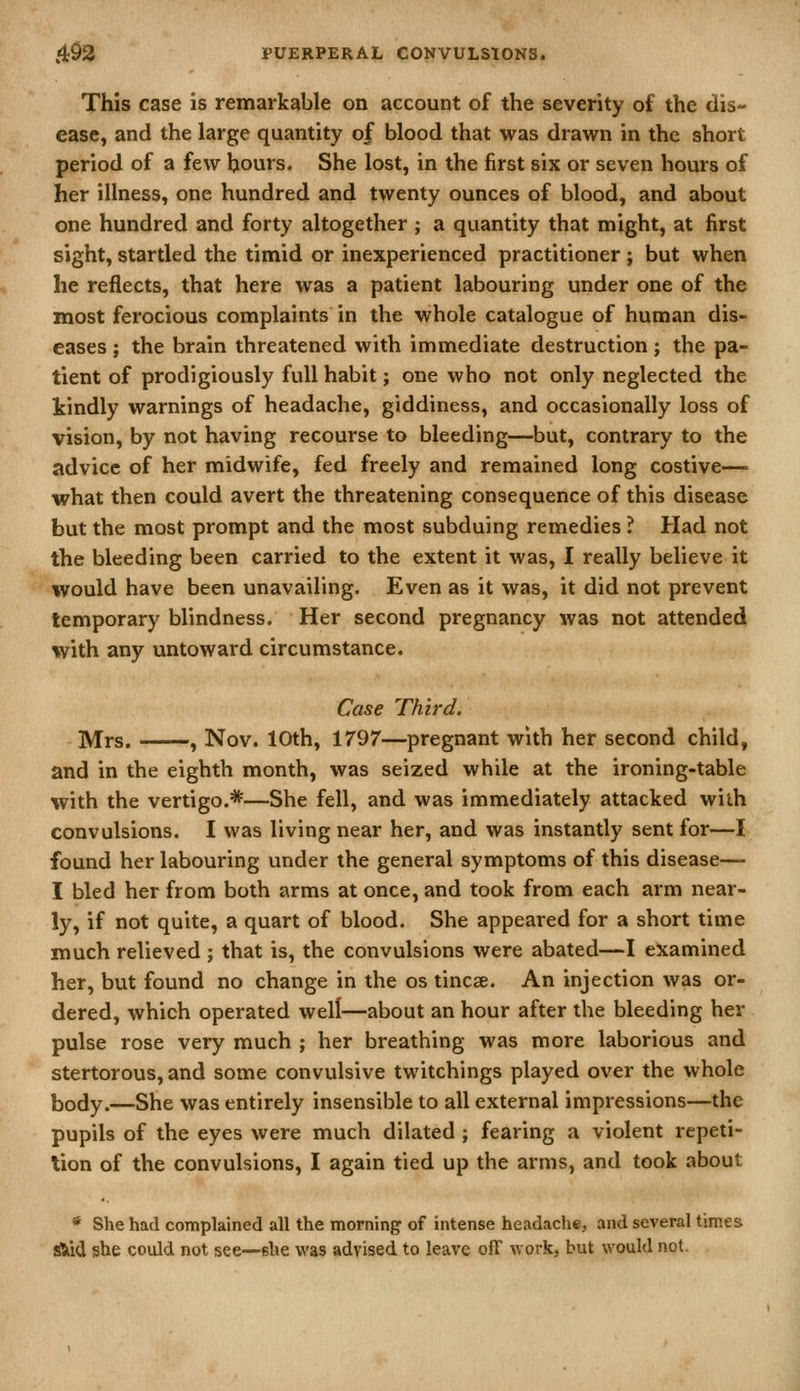 This case is remarkable on account of the severity of the dis- ease, and the large quantity of blood that was drawn in the short period of a few hours. She lost, in the first six or seven hours of her illness, one hundred and twenty ounces of blood, and about one hundred and forty altogether ; a quantity that might, at first sight, startled the timid or inexperienced practitioner; but when he reflects, that here was a patient labouring under one of the most ferocious complaints in the whole catalogue of human dis- eases J the brain threatened with immediate destruction; the pa- tient of prodigiously full habit; one who not only neglected the kindly warnings of headache, giddiness, and occasionally loss of vision, by not having recourse to bleeding—but, contrary to the advice of her midwife, fed freely and remained long costive—■ what then could avert the threatening consequence of this disease but the most prompt and the most subduing remedies ? Had not the bleeding been carried to the extent it was, I really believe it would have been unavailing. Even as it was, it did not prevent temporary blindness. Her second pregnancy was not attended with any untoward circumstance. Case Third. Mrs. , Nov. 10th, 1797—pregnant with her second child, and in the eighth month, was seized while at the ironing-table with the vertigo.*—She fell, and was immediately attacked wiih convulsions. I was living near her, and was instantly sent for—I found her labouring under the general symptoms of this disease— I bled her from both arms at once, and took from each arm near- ly, if not quite, a quart of blood. She appeared for a short time much relieved ; that is, the convulsions were abated—I examined her, but found no change in the os tinea. An injection was or- dered, which operated well—about an hour after the bleeding her pulse rose very much ; her breathing was more laborious and stertorous, and some convulsive twitchings played over the whole body.—She was entirely insensible to all external impressions—the pupils of the eyes were much dilated; fearing a violent repeti- tion of the convulsions, I again tied up the arms, and took about * She had complained all the morning of intense headache, and several times ^d ishe could not see—she was advised to leave off work, but would not.