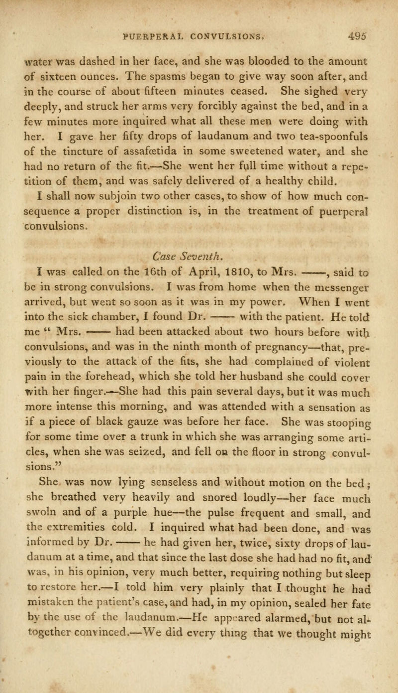 water was dashed in her face, and she was blooded to the amount of sixteen ounces. The spasms began to give way soon after, and in the course of about fifteen minutes ceased. She sighed very deeply, and struck her arms very forcibly against the bed, and in a few minutes more inquired what all these men were doing with her. I gave her fifty drops of laudanum and two tea-spoonfuls of the tincture of assafcetida in some sweetened water, and she had no return of the fit.—She went her full time without a repe- tition of them, and was safely delivered of a healthy child. I shall now subjoin two other cases, to show of how much con- sequence a proper distinction is, in the treatment of puerperal convulsions. Case Seventh. I was called on the 16th of April, 1810, to Mrs. , said to be in strong convulsions. I was from home when the messenger arrived, but went so soon as it was in my power. When I went into the sick chamber, I found Dr. with the patient. He told me  Mrs. had been attacked about two hours before witli convulsions, and was in the ninth month of pregnancy—that, pre- viously to the attack of the fits, she had complained of violent pain in the forehead, which she told her husband she could cover with her finger.—She had this pain several days, but it was much more intense this morning, and was attended with a sensation as if a piece of black gauze was before her face. She was stooping for some time over a trunk in which she was arranging some arti- cles, when she was seized, and fell on the floor in strong convul- sions. She. was now lying senseless and without motion on the bed; she breathed very heavily and snored loudly—her face much swoln and of a purple hue—the pulse frequent and small, and the extremities cold. I inquired what had been done, and was informed by Dr. he had given her, twice, sixty drops of lau- danum at a time, and that since the last dose she had had no fit, and was, in his opinion, very much better, requiring nothing but sleep to restore her.—I told him very plainly that I thought he had mistaken the p-uient's case, and had, in my opinion, sealed her fate by the use of the laudanum.—He appeared alarmed, but not al- together convinced.—We did every thing that we thought might