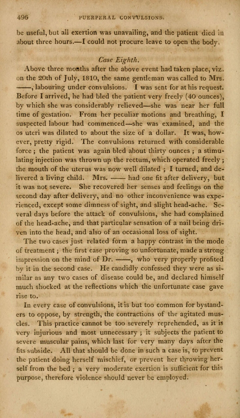 be useful, but all exertion was unavailing, and the patient died in about three hours.—I could not procure leave to open the body. Case Eighth. Above three months after the above event had taken place, viz. on the 20th of July, 1810, the same gentleman was called to Mrs. —■—, labouring under convulsions. I was sent for at his request. Before I arrived, he had bled the patient very freely (40 ounces), by which she was considerably relieved—she was near her full time of gestation. From her peculiar motions and breathing, I suspected labour had commenced—she was examined, and the OS uteri was dilated to about the size of a dollar. It was, how- ever, pretty rigid. The convulsions returned with considerable force ; the patient was again bled about thirty ounces ; a stimu- lating injection was thrown up the rectum, which operated freely ; the mouth of the uterus was now well dilated ; I turned, and de- livered a living child. Mrs. had one fit after delivery, but it was not severe. She recovered her senses and feelings on the second day after delivery, and no other inconvenience was expe- rienced, except some dimness of sight, and slight head-ache. Se- veral days before the attack of convulsions, she had complained of the head-ache, and that particular sensation of a nail being dri- ven into the head, and also of an occasional loss of sight. The two cases just related form a happy contrast in the mode of treatment; the first case proving so unfortunate, made a strong impression on the mind of Dr. , who very properly profited by it in the second case. He candidly confessed they were as si- milar as any two cases of disease could be, and declared himself much shocked at the reflections which the unfortunate case gave rise to. In every case of convulsions, it is but too common for bystand- ers to oppose, by strength, the contractions of the agitated mus- cles. This practice cannot be too severely reprehended, as it is very injurious and most unnecessary ; it subjects the patient to severe muscular pains, which last for very many days after the fits subside. All that should be done in such a case is, to prevent the patient doing herself mischief, or prevent her throwing her- self from the bed ; a very moderate exertion is sufficient for this purpose, therefore violence should never be employed.