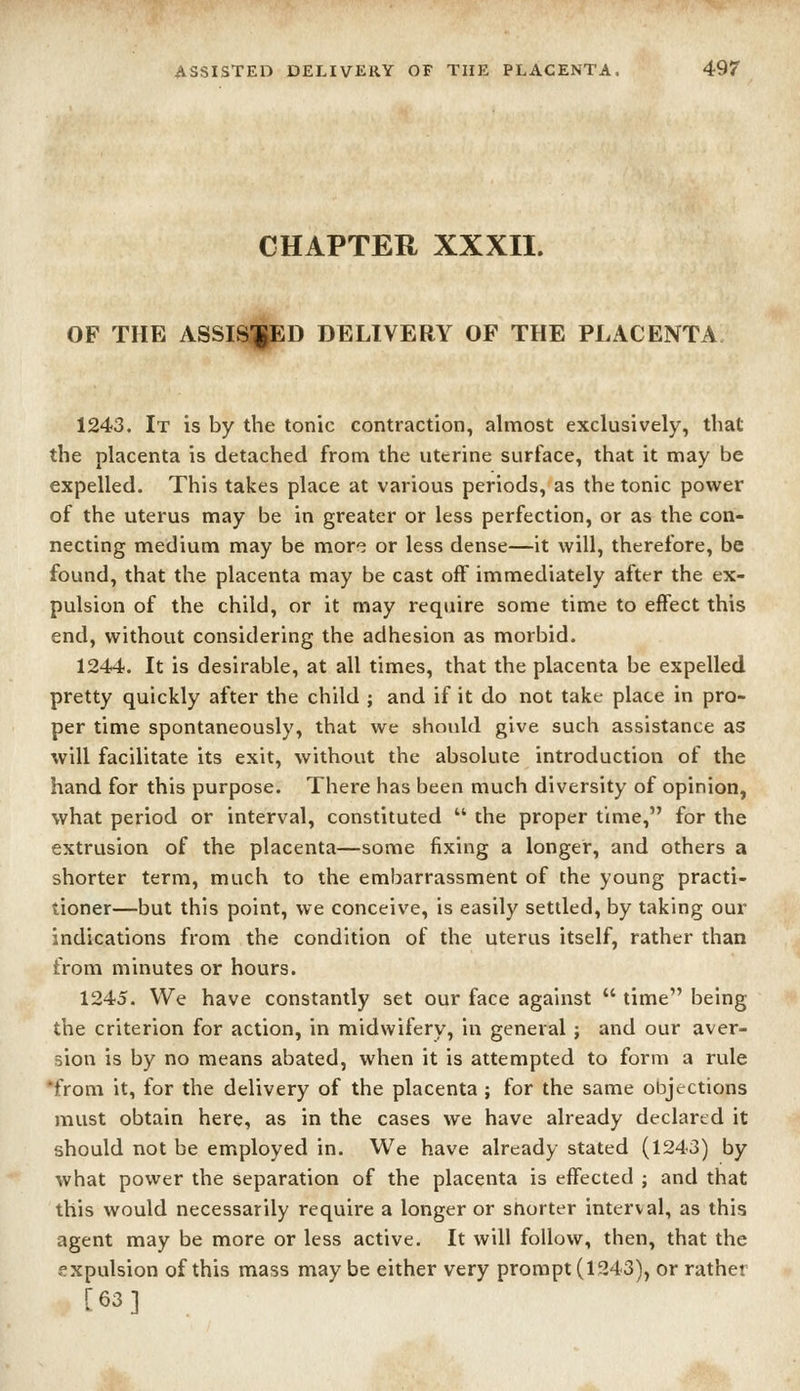 CHAPTER XXXII. OF THE ASSIS^D DELIVERY OF THE PLACENTA 1243. It is by the tonic contraction, almost exclusively, that the placenta is detached from the uterine surface, that it may be expelled. This takes place at various periods, as the tonic power of the uterus may be in greater or less perfection, or as the con- necting medium may be more or less dense—it will, therefore, be found, that the placenta may be cast off immediately after the ex- pulsion of the child, or it may require some time to effect this end, without considering the adhesion as morbid. 1244. It is desirable, at all times, that the placenta be expelled pretty quickly after the child ; and if it do not take place in pro- per time spontaneously, that we should give such assistance as will facilitate its exit, without the absolute introduction of the hand for this purpose. There has been much diversity of opinion, what period or interval, constituted  the proper time, for the extrusion of the placenta—some fixing a longer, and others a shorter term, much to the embarrassment of the young practi- tioner—but this point, we conceive, is easily setded, by taking our indications from the condition of the uterus itself, rather than from minutes or hours. 1245. We have constantly set our face against  time being the criterion for action, in midwifery, in general ; and our aver- sion is by no means abated, when it is attempted to form a rule *from it, for the delivery of the placenta ; for the same objections must obtain here, as in the cases we have already declartd it should not be employed in. We have already stated (1243) by what power the separation of the placenta is effected ; and that this would necessarily require a longer or snorter interval, as this agent may be more or less active. It will follow, then, that the expulsion of this mass maybe either very prompt (1243), or rather [63]