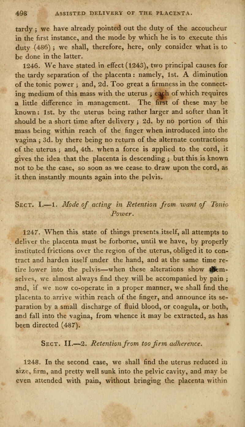 tardy ; we have already pointed out the duty of the accoucheur in the first instance, and the mode by which he is to execute this duty ^486); we shall, therefore, here, only consider what is to be done in the latter. 1246. We have stated in effect (1243), two principal causes for the tardy separation of the placenta: namely, 1st. A diminution of the tonic power ; and, 2d. Too great a firmness in the connect- ing medium of this mass with the uterus ; egch of which requires a little difference in management. The first of these may be known: 1st. by the uterus being rather larger and softer than it should be a short time after delivery ; 2d. by no portion of this mass being within reach of the finger when introduced into the vagina j 3d. by there being no return of the alternate contractions of the uterus; and, 4th. when a force is applied to the cord, it gives the idea that the placenta is descending ; but this is known not to be the case, so soon as we cease to draw upon the cord, as it then instantly mounts again into the pelvis. Sect. I.—1. Mode of acting- in Retention from want of Tonic Poxver. 1247. When this state of things presents itself, all attempts to deliver the placenta must be forborne, until we have, by properly instituted frictions over the region of the uterus, obliged it to con- tract and harden itself under the hand, and at the same time re- tire lower into the pelvis—when these alterations show Ipem- selves, we almost always find they will be accompanied by pain ; and, if we now co-operate in a proper manner, we shall find the placenta to arrive within reach of the finger, and announce its se- paration by a small discharge of fluid blood, or coagula, or both, and fall into the vagina, from whence it may be extracted, as has been directed (487). • Sect. II.—2. Retention from too firm adherence. 1248. In the second case, we shall find the uterus reduced in size, firm, and pretty well sunk into the pelvic cavity, and may be even attended with pain, without bringing the placenta within