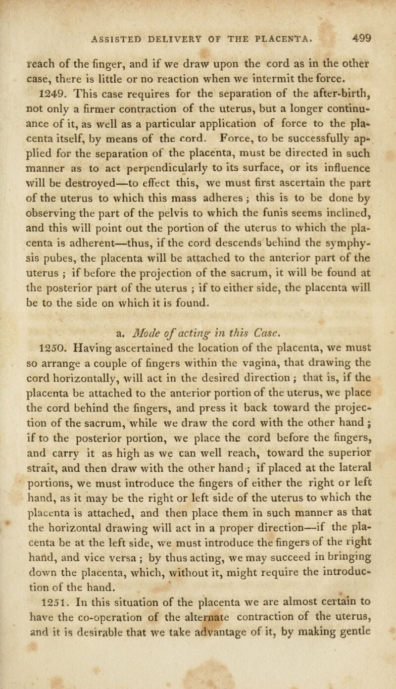 reach of the finger, and if we draw upon the cord as in the other case, there is little or no reaction when we intermit the force. 1249. This case requires for the separation of the after-birth, not only a firmer contraction of the uterus, but a longer continu- ance of it, as well as a particular application of force to the pla- centa itself, by means of the cord. Force, to be successfully ap- plied for the separation of the placenta, must be directed in such manner as to act perpendicularly to its surface, or its influence will be destroyed—to effect this, we must first ascertain the part of the uterus to which this mass adheres ; this is to be done by observing the part of the pelvis to which the funis seems inclined, and this will point out the portion of the uterus to which the pla- centa is adherent—thus, if the cord descends behind the symphy- sis pubes, the placenta will be attached to the anterior part of the uterus ; if before the projection of the sacrum, it will be found at the posterior part of the uterus ; if to either side, the placenta will be to the side on which it is found. a. Mode of acting in this Case. 1250. Having ascertained the location of the placenta, we must so arrange a couple of fingers within the vagina, that drawing the cord horizontally, will act in the desired direction ; that is, if the placenta be attached to the anterior portion of the uterus, we place the cord behind the fingers, and press it back toward the projec- tion of the sacrum, while we draw the cord with the other hand j if to the posterior portion, we place the cord before the fingers, and carry it as high as we can well reach, toward the superior strait, and then draw with the other hand ; if placed at the lateral portions, we must introduce the fingers of either the right or left hand, as it may be the right or left side of the uterus to which the placenta is attached, and then place them in such manner as that the horizontal drawing will act in a proper direction—if the pla- centa be at the left side, we must introduce the fingers of the right hand, and vice versa ; by thus acting, we may succeed in bringing down the placenta, which, without it, might require the introduc- tion of the hand. 1251. In this situation of the placenta we are almost certain to have the co-operation of the alternate contraction of the uterus, and it is desirable that we take advantage of it, by making gentle