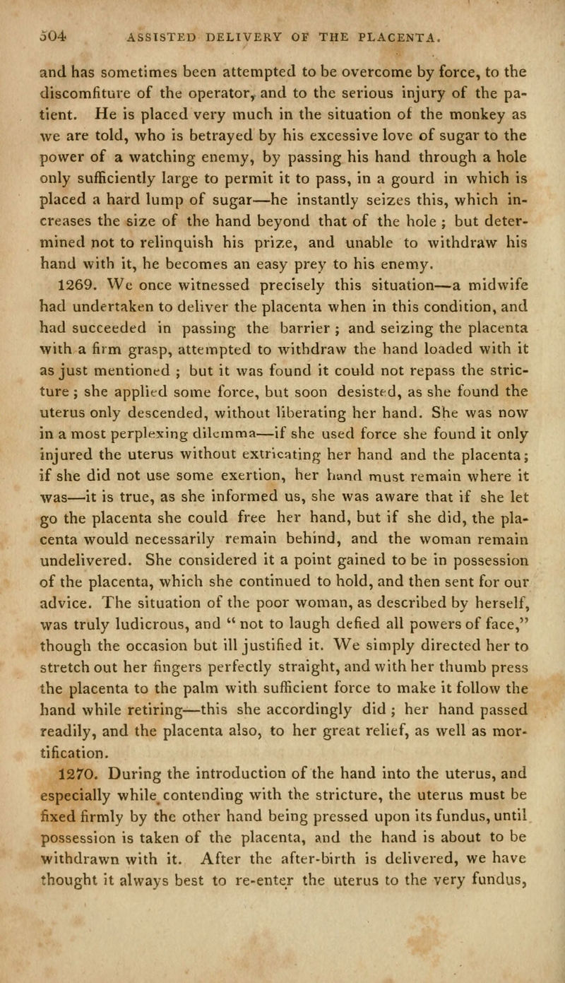 and has sometimes been attempted to be overcome by force, to the discomfiture of the operator, and to the serious injury of the pa- tient. He is placed very much in the situation of the monkey as we are told, who is betrayed by his excessive love of sugar to the power of a watching enemy, by passing his hand through a hole only sufficiently large to permit it to pass, in a gourd in which is placed a hard lump of sugar—he instantly seizes this, which in- creases the size of the hand beyond that of the hole ; but deter- mined not to relinquish his prize, and unable to withdraw his hand with it, he becomes an easy prey to his enemy. 1269. We once witnessed precisely this situation—a midwife had undertaken to deliver the placenta when in this condition, and had succeeded in passing the barrier ; and seizing the placenta with a firm grasp, attempted to withdraw the hand loaded with it as just mentioned ; but it was found it could not repass the stric- ture ; she applied some force, but soon desisted, as she found the uterus only descended, without liberating her hand. She was now in a most perplexing dilemma—if she used force she found it only injured the uterus without extricating her hand and the placenta; if she did not use some exertion, her hand must remain where it was—it is true, as she informed us, she was aware that if she let go the placenta she could free her hand, but if she did, the pla- centa would necessarily remain behind, and the woman remain undelivered. She considered it a point gained to be in possession of the placenta, which she continued to hold, and then sent for our advice. The situation of the poor woman, as described by herself, was truly ludicrous, and  not to laugh defied all powers of face, though the occasion but ill justified it. We simply directed her to stretch out her fingers perfectly straight, and with her thumb press the placenta to the palm with sufficient force to make it follow the hand while retiring—this she accordingly did ; her hand passed readily, and the placenta also, to her great relief, as well as mor- tification. 1270. During the introduction of the hand into the uterus, and especially while contending with the stricture, the uterus must be fixed firmly by the other hand being pressed upon its fundus, until possession is taken of the placenta, and the hand is about to be withdrawn with it. After the after-birth is delivered, we have thought it always best to re-enter the uterus to the very fundus,