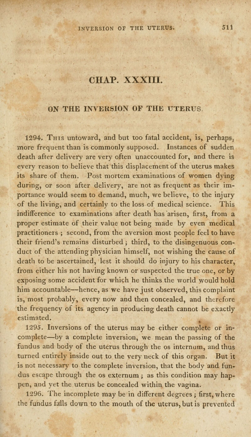 CHAP. XXXTII. ON THE INVERSION OF THE UTERUS. 1294. This untoward, and but too fatal accident, is, perhaps, more frequent than is commonly supposed. Instances of sudden death after delivery are very often unaccounted for, and there is every reason to believe that this displacement of the uterus makes its share of them. Post mortem examinations of women dying during, or soon after delivery, are not as frequent as their im- portance would seem to demand, much, we believe, to the injury of the living, and certainly to the loss of medical science. This indifference to examinations after death has arisen, first, from a proper estimate of their value not being made by even medical practitioners ; second, from the aversion most people feel to have their friend's remains disturbed; third, to the disingenuous con- duct of the attending physician himself, not wishing the cause of death to be ascertained, lest it should do injury to his character, from either his not having known or suspected the true one, or by exposing some accident for which he thinks the world would hold him accountable—hence, as we have just observed, this complaint is, most probably, every now and then concealed, and therefore the frequency of its agency in producing death cannot be exactly estimated. 1295. Inversions of the uterus may be either complete or in- complete—by a complete inversion, we mean the passing of the fundus and body of the uterus through the os internum, and thus turned entirely inside out to the very neck of this organ. But it is not necessary to the complete inversion, that the body and fun- dus escape through the os externum ; as this condition may hap- pen, and yet the uterus be concealed within the vagina. 1296. The incomplete may be in different degrees; first, where the fundus falls down to the mouth of the uterus, but is prevented