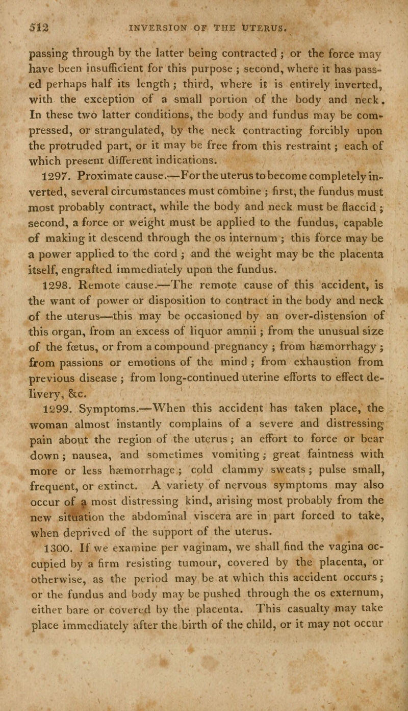 passing through by the latter being contracted ; or the force may have been insufficient for this purpose ; second, where it has pass- ed perhaps half its length; third, where it is entirely inverted, with the exception of a small portion of the body and neck. In these two latter conditions, the body and fundus may be com- pressed, or strangulated, by the neck contracting forcibly upon the protruded part, or it may be free from this restraint; each of which present diflcrent indications. 1297. Proximate cause.-—For the uterus to become completely in- verted, several circumstances must combine ; first, the fundus must most probably contract, while the body and neck must be flaccid ; second, a force or weight must be applied to the fundus, capable of making it descend through the os internum ; this force may be a power applied to the cord ; and the weight may be the placenta itself, engrafted immediately upon the fundus. 1298. Remote cause.—The remote cause of this accident, is the want of power or disposition to contract in the body and neck of the uterus—this may be occasioned by an over-distension of this organ, from an excess of liquor amnii; from the unusual size of the foetus, or from a compound pregnancy ; from haemorrhagy ; from passions or emotions of the mind ; from exhaustion from previous disease ; from long-continued uterine efforts to effect de- livery, &c. 1299. Symptoms.—When this accident has taken place, the woman almost instantly complains of a severe and distressing pain about the region of the uterus ; an effort to force or bear down; nausea, and sometimes vomiting; great faintness with more or less haemorrhage; cold clammy sweats; pulse small, frequent, or extinct. A variety of nervous symptoms may also occur of a most distressing kind, arising most probably from the new situation the abdominal viscera are in part forced to take, when deprived of the support of the uterus. 1300. If we examine per vaginam, we shall find the vagina oc- cupied by a firm resisting tumour, covered by the placenta, or otherwise, as the period may be at which this accident occurs; or the fundus and body may be pushed through the os externum, either bare or covered by the placenta. This casualty may take place immediately after the.birth of the child, or it may not occur