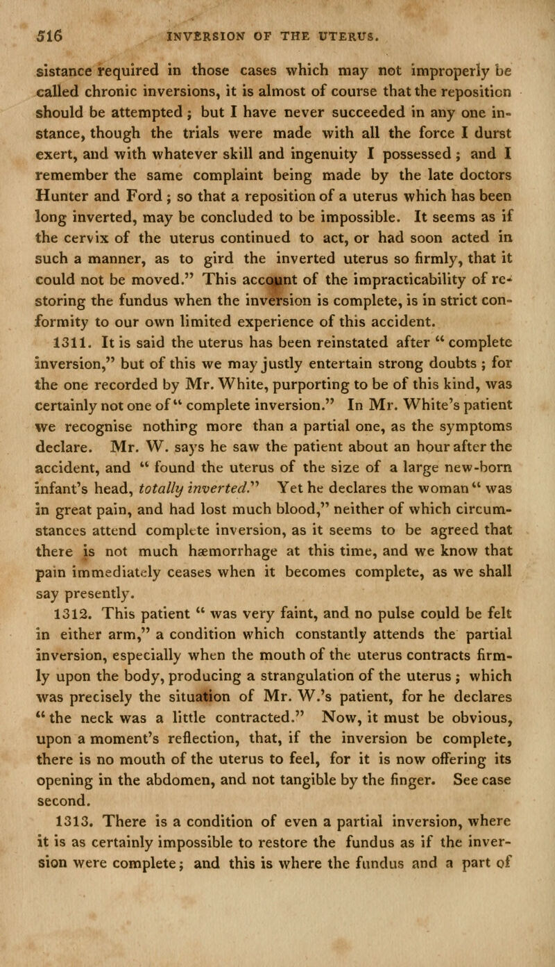 sistance required in those cases which may not improperly be called chronic inversions, it is almost of course that the reposition should be attempted ; but I have never succeeded in any one in- stance, though the trials were made with all the force I durst exert, and with whatever skill and ingenuity I possessed ; and I remember the same complaint being made by the late doctors Hunter and Ford ; so that a reposition of a uterus which has been long inverted, may be concluded to be impossible. It seems as if the cervix of the uterus continued to act, or had soon acted in such a manner, as to gird the inverted uterus so firmly, that it could not be moved. This accqunt of the impracticability of re- storing the fundus when the inversion is complete, is in strict con- formity to our own limited experience of this accident. 1311. It is said the uterus has been reinstated after  complete inversion, but of this we may justly entertain strong doubts ; for the one recorded by Mr. White, purporting to be of this kind, was certainly not one of complete inversion. In Mr. White's patient we recognise nothing more than a partial one, as the symptoms declare. Mr. W. says he saw the patient about an hour after the accident, and  found the uterus of the size of a large new-horn infant's head, totally inverted^ Yet he declares the woman  was in great pain, and had lost much blood, neither of which circum- stances attend complete inversion, as it seems to be agreed that there js not much haemorrhage at this time, and we know that pain immediately ceases when it becomes complete, as we shall say presently. 1312. This patient  was very faint, and no pulse could be felt in either arm, a condition which constantly attends the partial inversion, especially when the mouth of the uterus contracts firm- ly upon the body, producing a strangulation of the uterus ; which was precisely the situalion of Mr. W.'s patient, for he declares  the neck was a little contracted. Now, it must be obvious, upon a moment's reflection, that, if the inversion be complete, there is no mouth of the uterus to feel, for it is now offering its opening in the abdomen, and not tangible by the finger. See case second. 1313. There is a condition of even a partial inversion, where it is as certainly impossible to restore the fundus as if the inver- sion were complete; and this is where the fundus and a part of