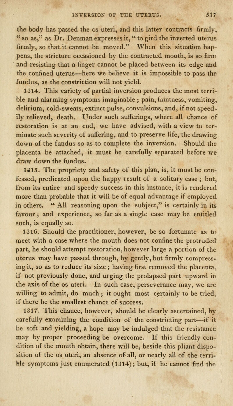 the body has passed the os uteri, and this latter contracts firmly,  so as, as Dr. Denman expresses it,  to gird the inverted uterus firmly, so that it cannot be moved. When this situation hap- pens, the stricture occasioned by the contracted mouth, is so firm and resisting that a finger cannot be placed between its edge and the confined uterus—here we believe it is impossible to pass the fundus, as the constriction will not yield. 1314. This variety of partial inversion produces the most terri- ble and alarming symptoms imaginable ; pain, faintness, vomiting, delirium, cold-sweats, extinct pulse, convulsions, and, if not speed- ily relieved, death. Under such sufferings, where all chance of restoration is at an end, we have advised, with a view to ter- minate such severity of suffering, and to preserve life, the drawing down of the fundus so as to complete the inversion. Should the placenta be attached, it must be carefully separated before we draw down the fundus. 1S15. The propriety and safety of this plan, is, it must be con- fessed, predicated upon the happy result of a solitary case ; but, from its entire and speedy success in this instance, it is rendered more than probable that it will be of equal advantage if employed in others.  All reasoning upon the subject, is certainly in its favour; and experience, so far as a single case may be entitled such, is equally so. 1316. Should the practitioner, however, be so fortunate as to meet with a case where the mouth does not confine the protruded part, he should attempt restoration, however large a portion of the uterus may have passed through, by gently, but firmly compress- ing it, so as to reduce its size ; having first removed the placenta, if not previously done, and urging the prolapsed part upward in the axis of the os uteri. In such case, perseverance may, we are willing to admit, do much ; it ought most certainly to be tried, if there be the smallest chance of success. 1317. This chance, however, should be clearly ascertained, by carefully examining the condition of the constricting part—if it be soft and yielding, a hope may be indulged that the resistance may by proper proceeding be overcome. If this friendly con- dition of the mouth obtain, there will be, beside this pliant dispo- sition of the OS uteri, an absence of all, or nearly all of the terri- We symptoms just enumerated (1314); but, if he cannot find the