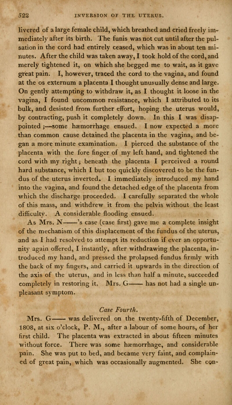 livered of a large female child, which breathed and cried freely im- mediately after its birth. The funis was not cut until after the pul- sation in the cord had entirely ceased, which was in about ten mi- nutes. After the child was taken away, I took hold of the cord, and merely tightened it, on which she begged me to wait, as it gave great pain. I, however, traced the cord to the vagina, and found at the OS externum a placenta I thought unusually dense and large. On gently attempting to withdraw it, as I thought it loose in the vagina, I found uncommon resistance, which I attributed to its bulk, and desisted from further effort, hoping the uterus would, by contracting, push it completely down. In this I was disap- pointed ;—some haemorrhage ensued. I now expected a more than common cause detained the placenta in the vagina, and be- gan a more minute examination. I pierced the substance of the placenta with the fore finger of my left hand, and tightened the cord with my right; beneath the placenta I perceived a round hard substance, which I but too quickly discovered to be the fun- dus of the uterus inverted, I immediately introduced my hand into the vagina, and found the detached edge of the placenta from which the discharge proceeded. I carefully separated the whole of this mass, and withdrew it from the pelvis without the least difficulty. A considerable flooding ensued. As Mrs. N 's case (case first) gave me a complete insight of the mechanism of this displacement of the fundus of the uterus, and as I had resolved to attempt its reduction if ever an opportu- nity again offered, I instantly, after withdrawing the placenta, in- troduced my hand, and pressed the prolapsed fundus firmly with the back of my fingers, and carried it upwards in the direction of the axis of the uterus, and in less than half a minute, succeeded completely in restoring it. Mrs. G has not had a single un- pleasant symptom. Case Fourth. Mrs. G was delivered on the twenty-fifth of December, 1808, at six o'clock, P. M., after a labour of some hours, of her first child. The placenta was extracted in about fifteen minutes without force. There was some haemorrhage, and considerable pain. She was put to bed, and became very faint, and complain- ed of great pain, which was occasionally augmented. She con-