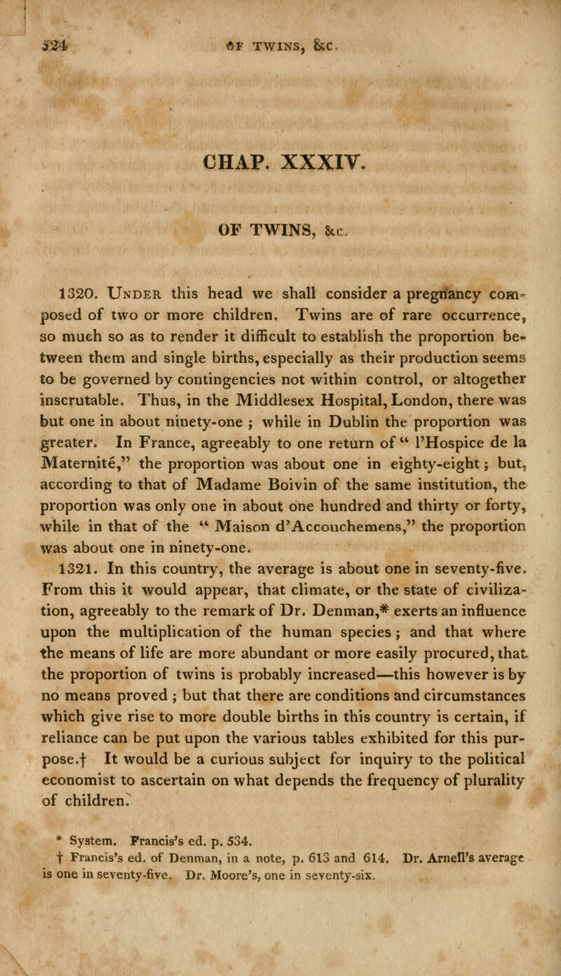 CHAP. XXXIV. OF TWINS, &c 1320. Under this head we shall consider a pregriancy com- posed of two or more children. Twins are of rare occurrence, so much so as to render it difficult to establish the proportion be- tween them and single births, especially as their production seems to be governed by contingencies not within control, or altogether inscrutable. Thus, in the Middlesex Hospital, London, there was but one in about ninety-one ; while in Dublin the proportion was greater. In France, agreeably to one return of  I'Hospice de la Maternite, the proportion was about one in eighty-eight; but, according to that of Madame Boivin of the same institution, the proportion was only one in about one hundred and thirty or forty, while in that of the  Maison d'Accouchemens, the proportion was about one in ninety-one. 1321. In this country, the average is about one in seventy-five. From this it would appear, that climate, or the state of civiliza- tion, agreeably to the remark of Dr. Denman,* exerts an influence upon the multiplication of the human species ; and that where the means of life are more abundant or more easily procured, that the proportion of twins is probably increased—this however is by no means proved ; but that there are conditions and circumstances which give rise to more double births in this country is certain, if reliance can be put upon the various tables exhibited for this pur- pose .f It would be a curious subject for inquiry to the political economist to ascertain on what depends the frequency of plurality of children. * System. Francis's ed. p. 534. t Francis's ed. of Denman, in a note, p. 613 and 614. Dr. Arnell's average is one in seventy-five. Dr. Moore's, one in seventy-six.