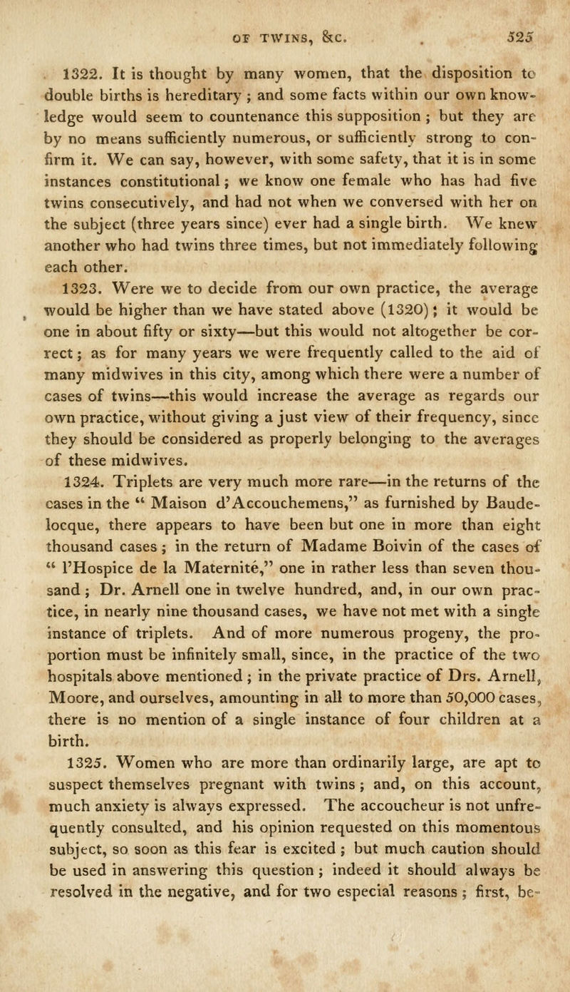 1322. It is thought by many women, that the disposition tc double births is hereditary ; and some facts within our own know- ledge would seem to countenance this supposition ; but they are by no means sufficiently numerous, or sufficiently strong to con- firm it. We can say, however, with some safety, that it is in some instances constitutional; we know one female who has had five twins consecutively, and had not when we conversed with her on the subject (three years since) ever had a single birth. We knew another who had twins three times, but not immediately following each other. 1323. Were we to decide from our own practice, the average would be higher than we have stated above (1320); it would be one in about fifty or sixty—but this would not altogether be cor- rect ; as for many years we were frequently called to the aid of many midwives in this city, among which there were a number of cases of twins—this would increase the average as regards our own practice, without giving a just view of their frequency, since they should be considered as properly belonging to the averages of these midwives. 1324. Triplets are very much more rare—in the returns of the cases in the  Maison d'Accouchemens, as furnished by Baude- locque, there appears to have been but one in more than eight thousand cases; in the return of Madame Boivin of the cases of  I'Hospice de la Maternite, one in rather less than seven thou- sand ; Dr. Arnell one in twelve hundred, and, in our own prac- tice, in nearly nine thousand cases, we have not met with a single instance of triplets. And of more numerous progeny, the pro= portion must be infinitely small, since, in the practice of the two hospitals above mentioned ; in the private practice of Drs. Arnell, Moore, and ourselves, amounting in all to more than 50,000 cases, there is no mention of a single instance of four children at a birth. 1325. Women who are more than ordinarily large, are apt to suspect themselves pregnant with twins ; and, on this account, much anxiety is always expressed. The accoucheur is not unfre- quently consulted, and his opinion requested on this momentous subject, so soon as this fear is excited ; but much caution should be used in answering this qviestion ; indeed it should always be resolved in the negative, and for two especial reasons ; first, be-