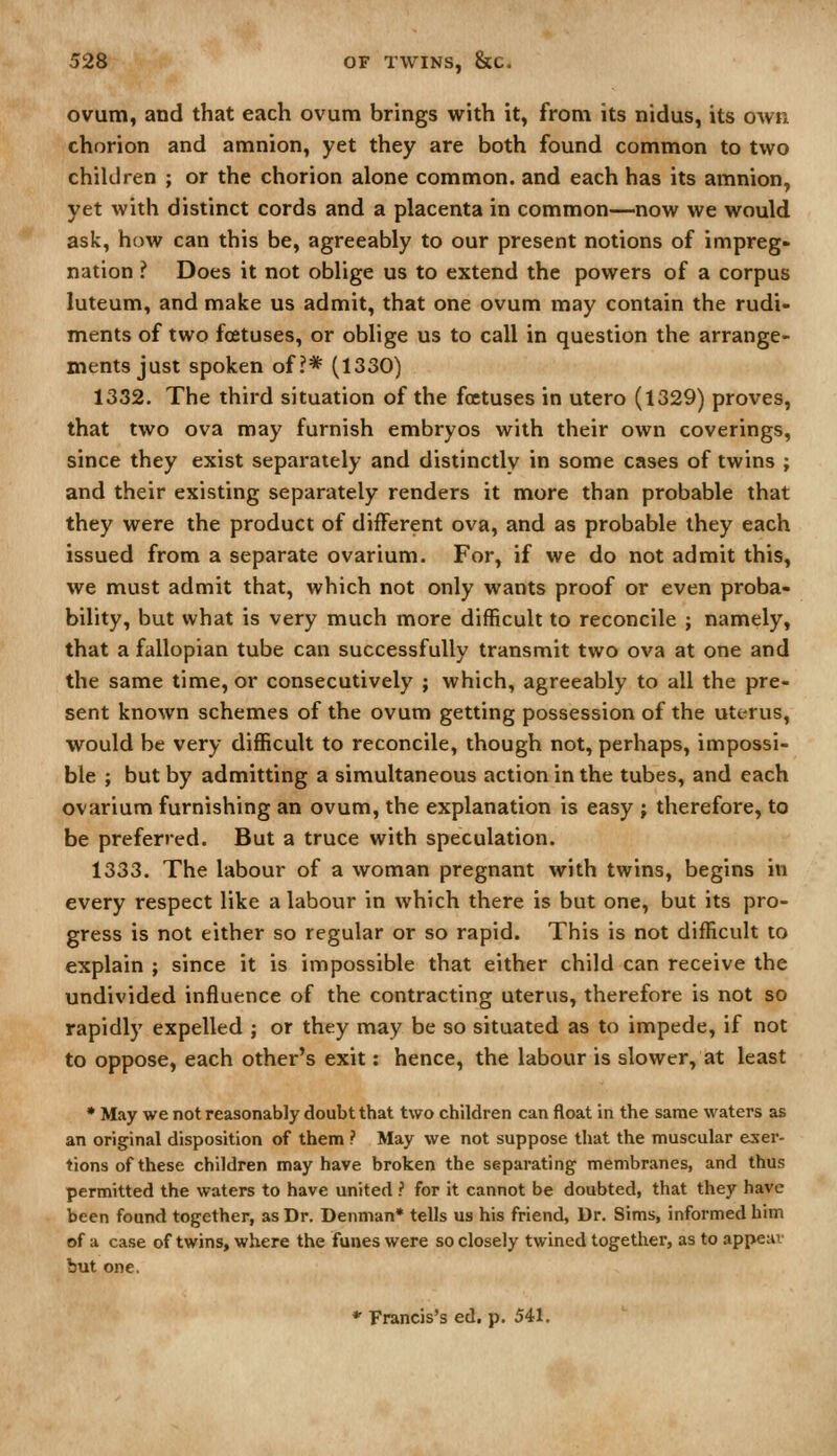 ovum, and that each ovum brings with it, from its nidus, its own chorion and amnion, yet they are both found common to two children ; or the chorion alone common, and each has its amnion, yet with distinct cords and a placenta in common—now we would ask, how can this be, agreeably to our present notions of impreg- nation ? Does it not oblige us to extend the powers of a corpus luteum, and make us admit, that one ovum may contain the rudi- ments of two foetuses, or oblige us to call in question the arrange- ments just spoken of?* (1330) 1332. The third situation of the foetuses in utero (1329) proves, that two ova may furnish embryos with their own coverings, since they exist separately and distinctly in some cases of twins ; and their existing separately renders it more than probable that they were the product of different ova, and as probable they each issued from a separate ovarium. For, if we do not admit this, we must admit that, which not only wants proof or even proba- bility, but what is very much more difficult to reconcile ; namely, that a fallopian tube can successfully transmit two ova at one and the same time, or consecutively ; which, agreeably to all the pre- sent known schemes of the ovum getting possession of the uterus, would be very difficult to reconcile, though not, perhaps, impossi- ble ; but by admitting a simultaneous action in the tubes, and each ovarium furnishing an ovum, the explanation is easy ; therefore, to be preferred. But a truce with speculation. 1333. The labour of a woman pregnant with twins, begins in every respect like a labour in which there is but one, but its pro- gress is not either so regular or so rapid. This is not difficult to explain ; since it is impossible that either child can receive the undivided influence of the contracting uterus, therefore is not so rapidly expelled ; or they may be so situated as to impede, if not to oppose, each other's exit: hence, the labour is slower, at least ♦ May we not reasonably doubt that two children can float in the same waters as an original disposition of them ? May we not suppose that the muscular exer- tions of these children may have broken the separating membranes, and thus permitted the waters to have united ? for it cannot be doubted, that they have been found together, as Dr. Denman* tells us his friend, Dr. Sims, informed him of a case of twins, where the funes were so closely twined together, as to appear but one.