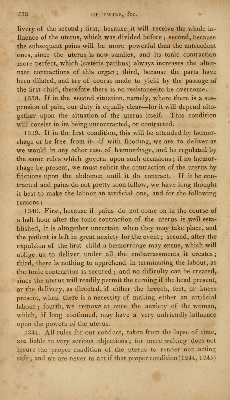 livery of the second ; first, because it will receive the whole io- fluence of the uterus, which was divided before ; second, because the subsequent pains will be more powerful than the antecedent ones, since the uterus is now smaller, and its tonic contraction more perfect, which (cseteris paribus) always increases the alter- nate contractions of this organ ; third, because the parts have been dilated, and are of course made to yield by the passage of the first child, therefore there is no resistance to be overcome. 1338. If in the second situation, namely, where there is a sus- pension of pain, our duty is equally clear—for it will depend alto- gether upon the situation of the uterus itself. This condition will consist in its being uncontracted, or contracted. 1339. If in the first condition, this will be attended by hsemor- rhage or be free from it—if with flooding, we are to deliver as we would in any other case of haemorrhage, and be regulated by the same rules which govern upon such occasions; if no haemor- rhage be present, we must solicit the contraction of the uterus by frictions upon the abdomen until it do contract. If it be con- tracted and pains do not pretty soon follow, we have long thought it best to make the labour an artificial one, and for the following reasons: 1340. First, because if pains do not come on in the course of a half hour after the tonic contraction of the uterus is well esta- blished, it is altogether uncertain when they may take place, and the patient is left in great anxiety for the event; second, after the expulsion of the first child a haemorrhage may ensue, which will oblige us to deliver under all the embarrassments it creates ; third, there is nothing to apprehend in terminating the labour, as the tonic contraction is secured; and no difficulty can be created, since the uterus will readily permit the turning if the head present, or the delivery, as directed, if either the breech, feet, or knees present, when there is a necessity of making either an artificial labour ; fourth, we remove at once the anxiety of the woman, which, if long continued, may have a very unfriendly influence upon the powers of the uterus. 1341. All rules for our conduct, taken from the lapse of time, are liable to very serious objections; for mere waiting does not insure the proper condition of the uterus to render our acting safe ; and we are never to act if that proper condition (1244,1245)