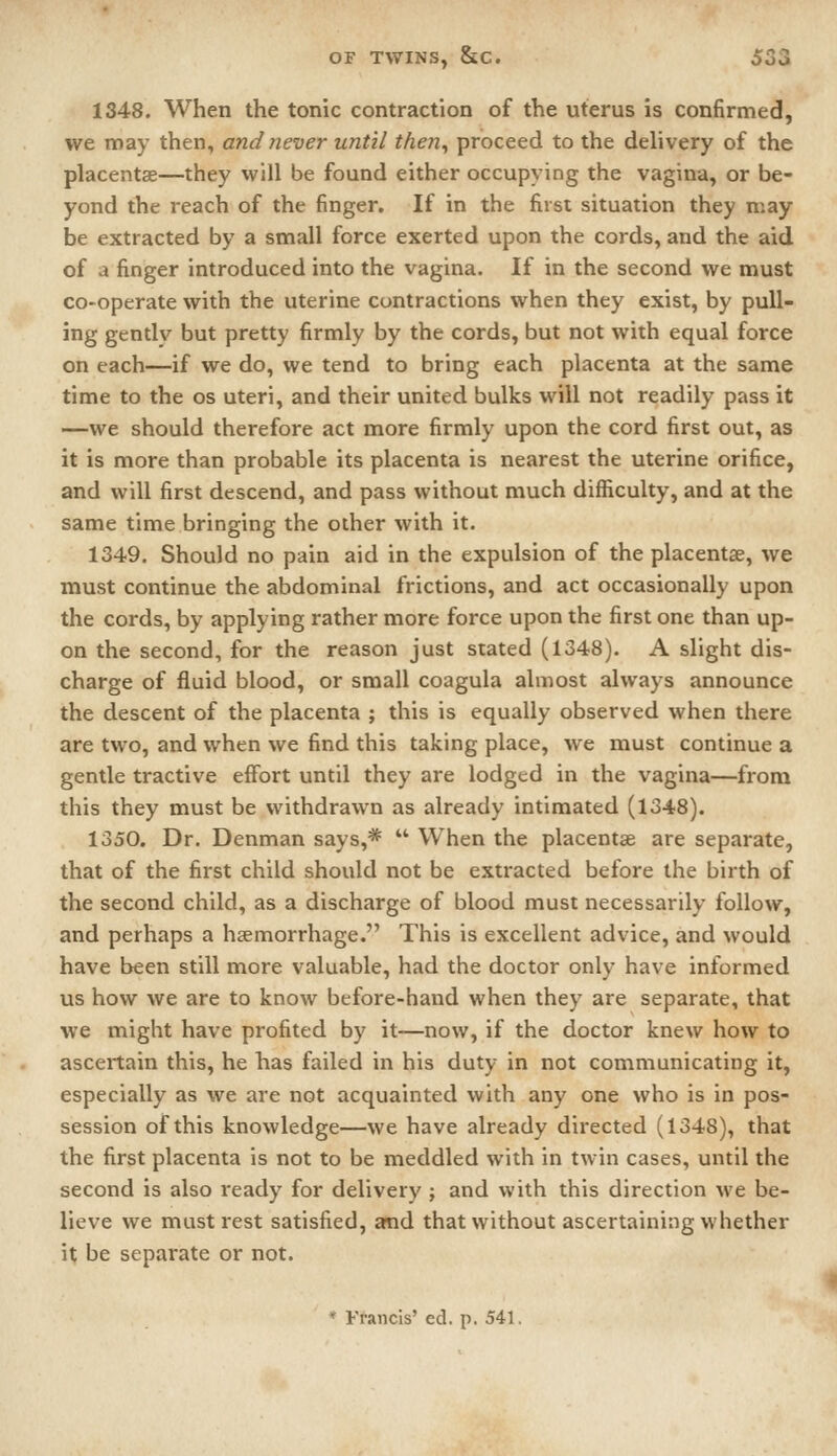 1348. When the tonic contraction of the uterus is confirmed, we may then, and never until then^ proceed to the delivery of the placentae—they will be found either occupying the vagina, or be- yond the reach of the finger. If in the first situation they may be extracted by a small force exerted upon the cords, and the aid of a finger introduced into the vagina. If in the second we must co-operate with the uterine contractions when they exist, by pull- ing gentlv but pretty firmly by the cords, but not with equal force on each—if we do, we tend to bring each placenta at the same time to the os uteri, and their united bulks will not readily pass it —we should therefore act more firmly upon the cord first out, as it is more than probable its placenta is nearest the uterine orifice, and will first descend, and pass without much difficulty, and at the same time bringing the other with it. 1349. Should no pain aid in the expulsion of the placentae, we must continue the abdominal frictions, and act occasionally upon the cords, by applying rather more force upon the first one than up- on the second, for the reason just stated (1348). A slight dis- charge of fluid blood, or small coagula almost always announce the descent of the placenta ; this is equally observed when there are two, and when we find this taking place, we must continue a gentle tractive effort until they are lodged in the vagina—from this they must be withdrawn as already intimated (1348). 1350. Dr. Denman says,*  When the placentae are separate, that of the first child should not be extracted before the birth of the second child, as a discharge of blood must necessarily follow, and perhaps a haemorrhage. This is excellent advice, and would have been still more valuable, had the doctor only have informed us how we are to know before-hand when they are separate, that we might have profited by it—now, if the doctor knew how to ascertain this, he has failed in his duty in not communicating it, especially as we are not acquainted with any one who is in pos- session of this knowledge—we have already directed (1348), that the first placenta is not to be meddled with in twin cases, until the second is also ready for delivery ; and with this direction we be- lieve we must rest satisfied, amd that without ascertaining whether it be separate or not.